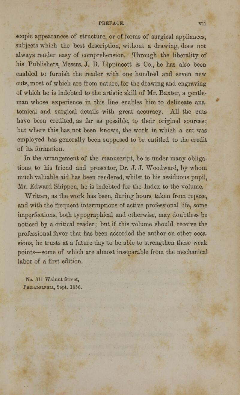 PEEFACE. Vll scopic appearances of structure, or of forms of surgical appliances, subjects which the best description, without a drawing, does not always render easy of comprehension. Through the liberality of his Publishers, Messrs. J. B. Lippincott & Co., he has also been enabled to furnish the reader with one hundred and seven new cuts, most of which are from nature, for the drawing and engraving of which he is indebted to the artistic skill of Mr. Baxter, a gentle- man whose experience in this line enables him to delineate ana- tomical and surgical details with great accuracy. All the cuts have been credited, as far as possible, to their original sources; but where this has not been known, the work in which a cut was employed has generally been supposed to be entitled to the credit of its formation. In the arrangement of the manuscript, he is under many obliga- tions to his friend and prosector, Dr. J. J. Woodward, by whom much valuable aid has been rendered, whilst to his assiduous pupil, Mr. Edward Shippen, he is indebted for the Index to the volume. Written, as the work has been, during hours taken from repose, and with the frequent interruptions of active professional life, some imperfections, both typographical and otherwise, may doubtless be noticed by a critical reader; but if this volume should receive the professional favor that has been accorded the author on other occa- sions, he trusts at a future day to be able to strengthen these weak points—some of which are almost inseparable from the mechanical labor of a first edition. No. 311 Walnut Street, Philadelphia, Sept. 1856.