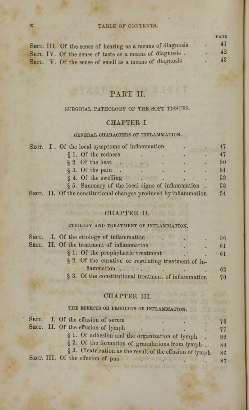 PAGE Sect. III. Of the sense of hearing as a means of diagnosis . 41 Sect. IV. Of the sense of taste as a means of diagnosis . ■ 42 Sect. Y. Of the sense of smell as a means of diagnosis . 43 PART II. SURGICAL PATHOLOGY OF THE SOFT TISSUES. CHAPTER I. GENERAL CHARACTERS OF INFLAMMATION. Sect. I . Of the local symptoms of inflammation . . 47 § 1. Of the redness . . . .47 § 2. Of the heat ..... 50 § 3. Of the pain ..... 51 § 4. Of the swelling . . .. .53 § 5. Summary of the local signs of inflammation . 53 Sect. II. Of the constitutional changes produced by inflammation 54 CHAPTER II. ETIOLOGY AND TREATMENT OF INFLAMMATION. Sect. I. Of the etiology of inflammation . . .56 Sect. II. Of the treatment of inflammation . . .61 § 1. Of the prophylactic treatment . . 61 § 2. Of the curative or regulating treatment of in- flammation . . . . .62 § 3. Of the constitutional treatment of inflammation 70 CHAPTER III. the effects or products of inflammation. Sect. I. Of the effusion of serum . 76 Sect. II. Of the effusion of lymph ... 77 § 1. Of adhesion and the organization of lymph . 82 § 2. Of the formation of granulations from lymph . 84 § 3. Cicatrization as the result of the effusion of lymph 86