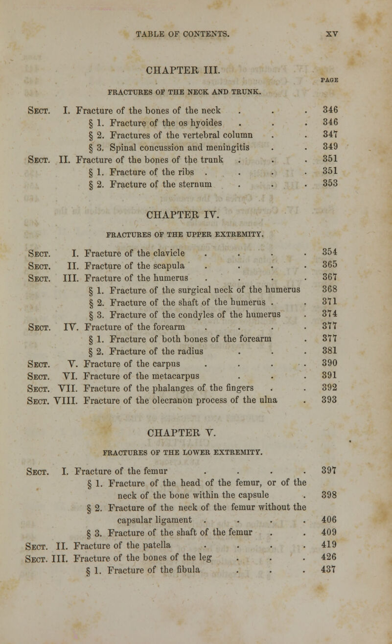 CHAPTER III. FRACTURES OP THE NECK AND TRUNK. Sect. I. Fracture of the bones of the neck § 1. Fracture of the os hyoides § 2. Fractures of the vertebral column § 3. Spinal concussion and meningitis Sect. II. Fracture of the bones of the trunk § 1. Fracture of the ribs . 8 2. Fracture of the sternum 346 346 34T 349 351 351 353 CHAPTER IV. FRACTURES of the upper extremity. Sect. I. Fracture of the clavicle Sect. II. Fracture of the scapula Sect. III. Fracture of the humerus § 1. Fracture of the surgical neck of the humerus § 2. Fracture of the shaft of the humerus . § 3. Fracture of the condyles of the humerus Sect. IV. Fracture of the forearm § 1. Fracture of both bones of the forearm § 2. Fracture of the radius Sect. V. Fracture of the carpus Sect. VI. Fracture of the metacarpus Sect. VII. Fracture of the phalanges of the fingers Sect. VIII. Fracture of the olecranon process of the ulna 354 365 367 368 371 374 377 377 381 390 391 392 393 CHAPTER V. FRACTURES OF THE LOWER EXTREMITY. Sect. I. Fracture of the femur .... 397 § 1. Fracture of the head of the femur, or of the neck of the bone within the capsule . 398 § 2. Fracture of the neck of the femur without the capsular ligament .... 406 § 3. Fracture of the shaft of the femur . . 409 Sect. II. Fracture of the patella . . . .419 Sect. III. Fracture of the bones of the leg . . . 426 S 1. Fracture of the fibula . . .437