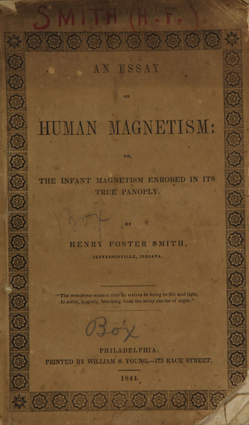 /T»1 A1NT ESSAY illlf HUMAN MAGNETISM: THE INFANT MAGNETISM ENROBED IN ITS TRUE PANOPLY. m<3& i^£P* mm HENRY FOSTER SMITH, JEl'FKRSOSVILLE, INDIANA. 'The wondrous science Hint he strives to bring to life and light, Is softly, l>iiglitl>, breaking from the misty elinJes of night. ^ PHILADELPHIA:. PRINTED BY WILLIAM S. Y0UNG,-173 RACE STREET. P