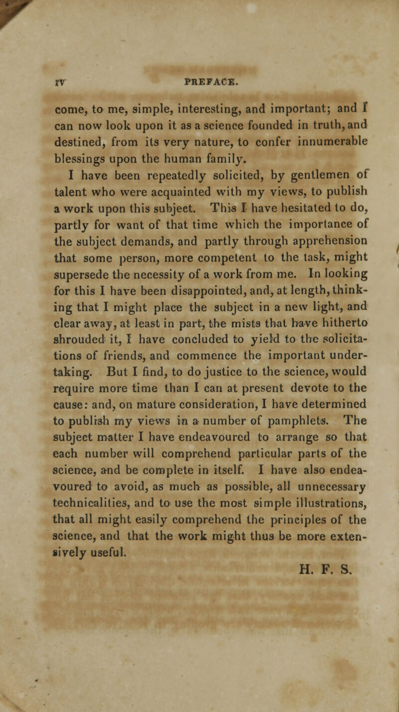 come, to me, simple, interesting, and important; and I can now look upon it as a science founded in truth, and destined, from its very nature, to confer innumerable blessings upon the human family. I have been repeatedly solicited, by gentlemen of talent who were acquainted with my views, to publish a work upon this subject. This I have hesitated to do, partly for want of that time which the importance of the subject demands, and partly through apprehension that some person, more competent to the task, might supersede the necessity of a work from me. In looking for this I have been disappointed, and, at length, think- ing that I might place the subject in a new light, and clear away, at least in part, the mists that have hitherto shrouded it, I have concluded to yield to the solicita- tions of friends, and commence the important under- taking. But I find, to do justice to the science, would require more time than I can at present devote to the cause: and, on mature consideration, I have determined to publish my views in a number of pamphlets. The subject matter I have endeavoured to arrange so that each number will comprehend particular parts of the science, and be complete in itself. I have also endea- voured to avoid, as much as possible, all unnecessary technicalities, and to use the most simple illustrations, that all might easily comprehend the principles of the science, and that the work might thus be more exten- sively useful. H. F. S.