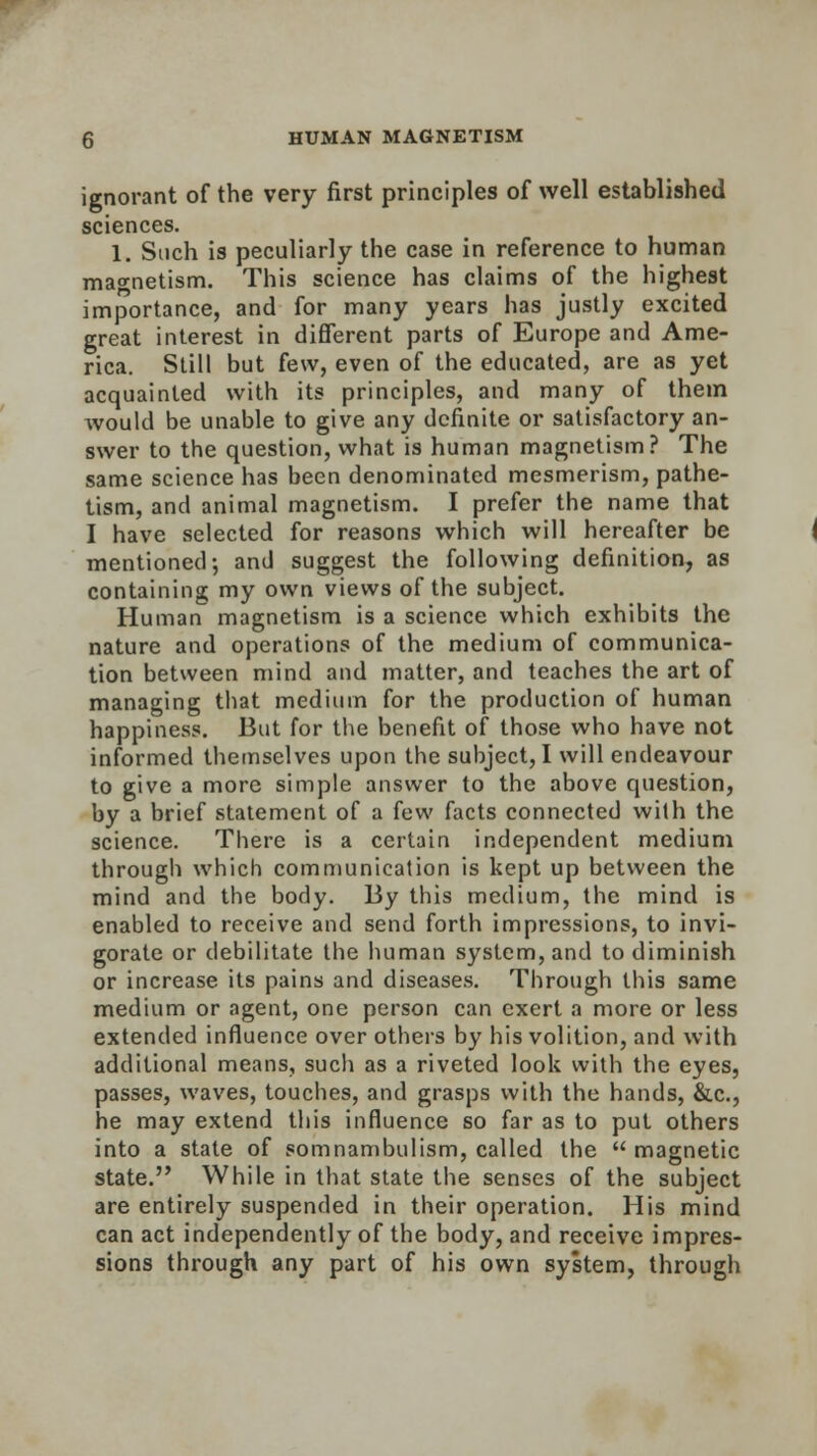 ignorant of the very first principles of well established sciences. 1. Such is peculiarly the case in reference to human magnetism. This science has claims of the highest importance, and for many years has justly excited great interest in different parts of Europe and Ame- rica. Still but few, even of the educated, are as yet acquainted with its principles, and many of them would be unable to give any definite or satisfactory an- swer to the question, what is human magnetism? The same science has been denominated mesmerism, pathe- tism, and animal magnetism. I prefer the name that I have selected for reasons which will hereafter be mentioned; and suggest the following definition, as containing my own views of the subject. Human magnetism is a science which exhibits the nature and operations of the medium of communica- tion between mind and matter, and teaches the art of managing that medium for the production of human happiness. But for the benefit of those who have not informed themselves upon the subject, I will endeavour to give a more simple answer to the above question, by a brief statement of a few facts connected with the science. There is a certain independent medium through which communication is kept up between the mind and the body. By this medium, the mind is enabled to receive and send forth impressions, to invi- gorate or debilitate the human system, and to diminish or increase its pains and diseases. Through this same medium or agent, one person can exert a more or less extended influence over others by his volition, and with additional means, such as a riveted look with the eyes, passes, waves, touches, and grasps with the hands, &c, he may extend this influence so far as to put others into a state of somnambulism, called the  magnetic state. While in that state the senses of the subject are entirely suspended in their operation. His mind can act independently of the body, and receive impres- sions through any part of his own system, through