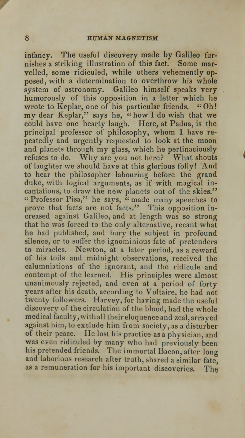 infancy. The useful discovery made by Galileo fur- nishes a striking illustration of this fact. Some mar- velled, some ridiculed, while others vehemently op- posed, with a determination to overthrow his whole system of astronomy. Galileo himself speaks very humorously of this opposition in a letter which he wrote to Keplar, one of his particular friends. Oh! my dear Keplar, says he,  how I do wish that we could have one hearty laugh. Here, at Padua, is the principal professor of philosophy, whom I have re- peatedly and urgently requested to look at the moon and planets through my glass, which he pertinaciously refuses to do. Why are you not here? What shouts of laughter we should have at this glorious folly! And to hear the philosopher labouring before the grand duke, with logical arguments, as if with magical in- cantations, to draw the new planets out of the skies. Professor Pisa, he says, made many speeches to prove that facts are not facts. This opposition in- creased against Galileo, and at length was so strong that he was forced to the only alternative, recant what he had published, and bury the subject in profound silence, or to suffer the ignominious fate of pretenders to miracles. Newton, at a later period, as a reward of his toils and midnight observations, received the calumniations of the ignorant, and the ridicule and contempt of the learned. His principles were almost unanimously rejected, and even at a period of forty years after his death, according to Voltaire, he had not twenty followers. Harvey, for having made the useful discovery of the circulation of the blood, had the whole medical faculty, with all theireloquenceand zeal,arrayed against him, to exclude him from society, as a disturber of their peace. He lost his practice as a physician, and was even ridiculed by many who had previously been his pretended friends. The immortal Bacon, after long and laborious research after truth, shared a similar fate, as a remuneration for his important discoveries. The