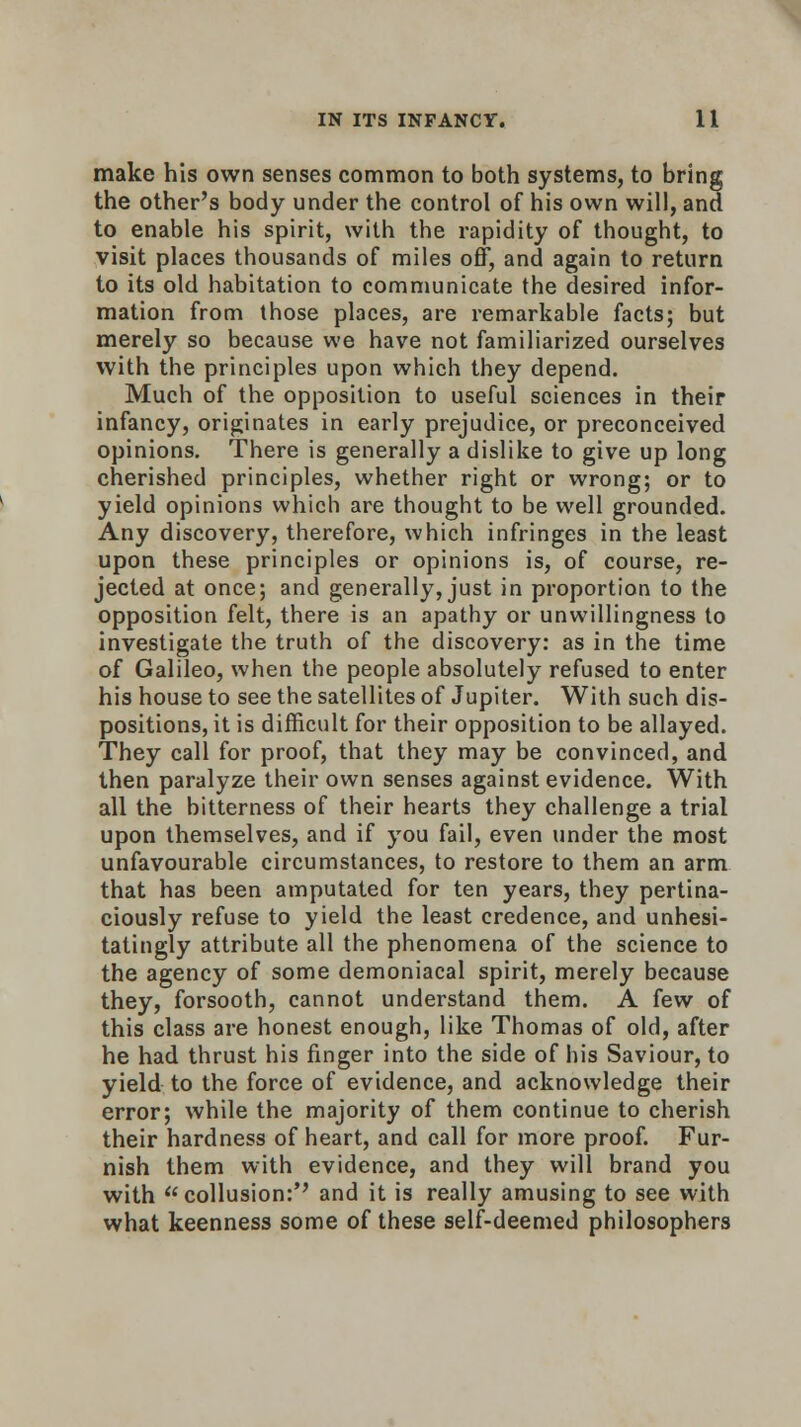 make his own senses common to both systems, to bring the other's body under the control of his own will, and to enable his spirit, with the rapidity of thought, to visit places thousands of miles off, and again to return to its old habitation to communicate the desired infor- mation from those places, are remarkable facts; but merely so because we have not familiarized ourselves with the principles upon which they depend. Much of the opposition to useful sciences in their infancy, originates in early prejudice, or preconceived opinions. There is generally a dislike to give up long cherished principles, whether right or wrong; or to yield opinions which are thought to be well grounded. Any discovery, therefore, which infringes in the least upon these principles or opinions is, of course, re- jected at once; and generally, just in proportion to the opposition felt, there is an apathy or unwillingness to investigate the truth of the discovery: as in the time of Galileo, when the people absolutely refused to enter his house to see the satellites of Jupiter. With such dis- positions, it is difficult for their opposition to be allayed. They call for proof, that they may be convinced, and then paralyze their own senses against evidence. With all the bitterness of their hearts they challenge a trial upon themselves, and if you fail, even under the most unfavourable circumstances, to restore to them an arm that has been amputated for ten years, they pertina- ciously refuse to yield the least credence, and unhesi- tatingly attribute all the phenomena of the science to the agency of some demoniacal spirit, merely because they, forsooth, cannot understand them. A few of this class are honest enough, like Thomas of old, after he had thrust his finger into the side of his Saviour, to yield to the force of evidence, and acknowledge their error; while the majority of them continue to cherish their hardness of heart, and call for more proof. Fur- nish them with evidence, and they will brand you with collusion:'' and it is really amusing to see with what keenness some of these self-deemed philosophers