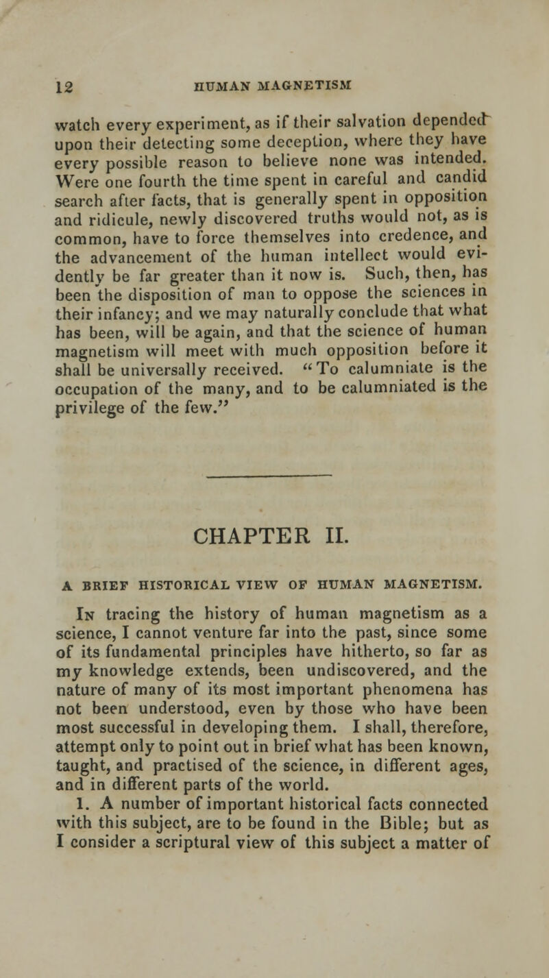 watch every experiment, as if their salvation depended upon their detecting some deception, where they have every possible reason to believe none was intended. Were one fourth the time spent in careful and candid search after facts, that is generally spent in opposition and ridicule, newly discovered truths would not, as is common, have to force themselves into credence, and the advancement of the human intellect would evi- dently be far greater than it now is. Such, then, has been the disposition of man to oppose the sciences in their infancy; and we may naturally conclude that what has been, will be again, and that the science of human magnetism will meet with much opposition before it shall be universally received. To calumniate is the occupation of the many, and to be calumniated is the privilege of the few. CHAPTER II. A BRIEF HISTORICAL VIEW OF HUMAN MAGNETISM. In tracing the history of human magnetism as a science, I cannot venture far into the past, since some of its fundamental principles have hitherto, so far as my knowledge extends, been undiscovered, and the nature of many of its most important phenomena has not been understood, even by those who have been most successful in developing them. I shall, therefore, attempt only to point out in brief what has been known, taught, and practised of the science, in different ages, and in different parts of the world. 1. A number of important historical facts connected with this subject, are to be found in the Bible; but as I consider a scriptural view of this subject a matter of