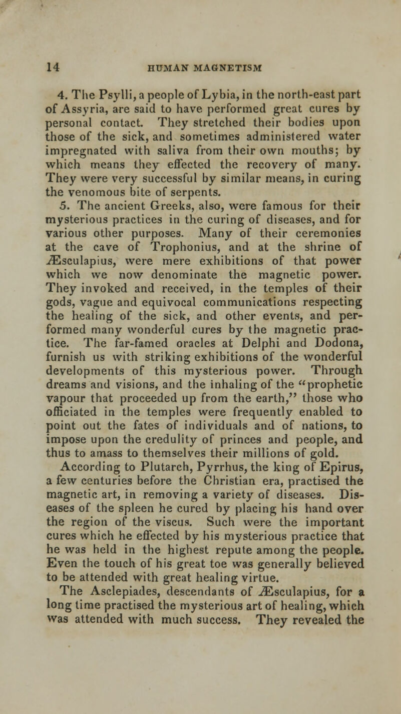 4. The Psylli, a people of Lybia, in the north-east part of Assyria, are said to have performed great cures by personal contact. They stretched their bodies upon those of the sick, and sometimes administered water impregnated with saliva from their own mouths; by which means they effected the recovery of many. They were very successful by similar means, in curing the venomous bite of serpents. 5. The ancient Greeks, also, were famous for their mysterious practices in the curing of diseases, and for various other purposes. Many of their ceremonies at the cave of Trophonius, and at the shrine of iEsculapius, were mere exhibitions of that power which we now denominate the magnetic power. They invoked and received, in the temples of their gods, vague and equivocal communications respecting the healing of the sick, and other events, and per- formed many wonderful cures by the magnetic prac- tice. The far-famed oracles at Delphi and Dodona, furnish us with striking exhibitions of the wonderful developments of this mysterious power. Through dreams and visions, and the inhaling of the prophetic vapour that proceeded up from the earth, those who officiated in the temples were frequently enabled to point out the fates of individuals and of nations, to impose upon the credulity of princes and people, and thus to amass to themselves their millions of gold. According to Plutarch, Pyrrhus, the king of Epirus, a few centuries before the Christian era, practised the magnetic art, in removing a variety of diseases. Dis- eases of the spleen he cured by placing his hand over the region of the viscus. Such were the important cures which he effected by his mysterious practice that he was held in the highest repute among the people. Even the touch of his great toe was generally believed to be attended with great healing virtue. The Asclepiades, descendants of iEsculapius, for a long lime practised the mysterious art of healing, which was attended with much success. They revealed the