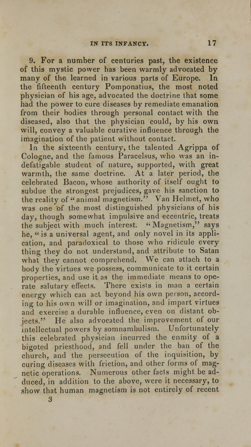 9. For a number of centuries past, the existence of this mystic power has been warmly advocated by many of the learned in various parts of Europe. In the fifteenth century Pomponatius, the most noted physician of his age, advocated the doctrine that some had the power to cure diseases by remediate emanation from their bodies through personal contact with the diseased, also that the physician could, by his own will, convey a valuable curative influence through the imagination of the patient without contact. In the sixteenth century, the talented Agrippa of Cologne, and the famous Paracelsus, who was an in- defatigable student of nature, supported, with great warmth, the same doctrine. At a later period, the celebrated Bacon, whose authority of itself ought to subdue the strongest prejudices, gave his sanction to the reality of animal magnetism. Van Helmet, who was one Of the most distinguished physicians of his day, though somewhat impulsive and eccentric, treats the subject with much interest. Magnetism, says he, is a universal agent, and only novel in its appli- cation, and paradoxical to those who ridicule every thing they do not understand, and attribute to Satan what they cannot comprehend. We can attach to a body the virtues we possess, communicate to it certain properties, and use it as the immediate means to ope- rate salutary effects. There exists in man a certain energy which can act beyond his own person, accord- ing to his own will or imagination, and impart virtues and exercise a durable influence, even on distant ob- jects. He also advocated the improvement of our intellectual powers by somnambulism. Unfortunately this celebrated physician incurred the enmity of a bigoted priesthood, and fell under the ban of the church, and the persecution of the inquisition, by- curing diseases with friction, and other forms of mag- netic operations. Numerous other facts might be ad- duced, in addition to the above, were it necessary, to show that human magnetism is not entirely of recent 3