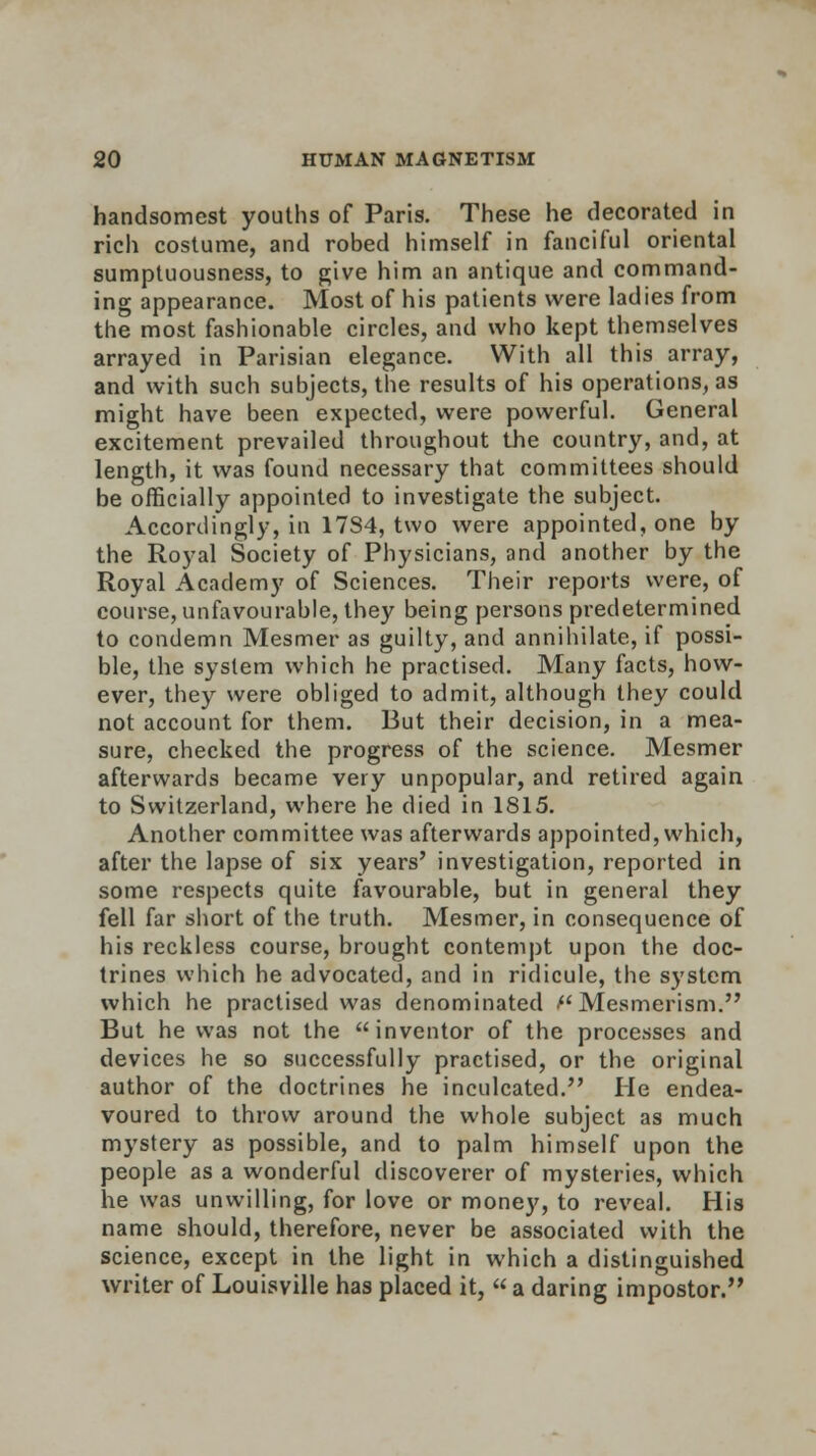 handsomest youths of Paris. These he decorated in rich costume, and robed himself in fanciful oriental sumptuousness, to give him an antique and command- ing appearance. Most of his patients were ladies from the most fashionable circles, and who kept themselves arrayed in Parisian elegance. With all this array, and with such subjects, the results of his operations, as might have been expected, were powerful. General excitement prevailed throughout the country, and, at length, it was found necessary that committees should be officially appointed to investigate the subject. Accordingly, in 17S4, two were appointed, one by the Royal Society of Physicians, and another by the Royal Academy of Sciences. Their reports were, of course, unfavourable, they being persons predetermined to condemn Mesmer as guilty, and annihilate, if possi- ble, the system which he practised. Many facts, how- ever, they were obliged to admit, although they could not account for them. But their decision, in a mea- sure, checked the progress of the science. Mesmer afterwards became very unpopular, and retired again to Switzerland, where he died in 1815. Another committee was afterwards appointed, which, after the lapse of six years' investigation, reported in some respects quite favourable, but in general they fell far short of the truth. Mesmer, in consequence of his reckless course, brought contempt upon the doc- trines which he advocated, and in ridicule, the system which he practised was denominated ''Mesmerism. But he was not the inventor of the processes and devices he so successfully practised, or the original author of the doctrines he inculcated. He endea- voured to throw around the whole subject as much mystery as possible, and to palm himself upon the people as a wonderful discoverer of mysteries, which he was unwilling, for love or money, to reveal. His name should, therefore, never be associated with the science, except in the light in which a distinguished writer of Louisville has placed it,  a daring impostor.