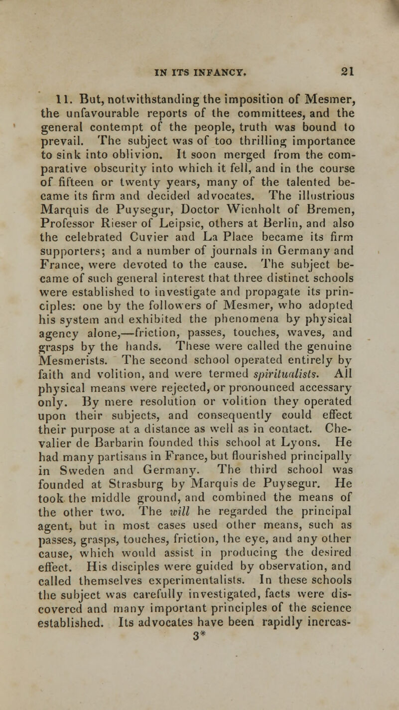 11. But, notwithstanding the imposition of Mesmer, the unfavourable reports of the committees, and the general contempt of the people, truth was bound to prevail. The subject was of too thrilling importance to sink into oblivion. It soon merged from the com- parative obscurity into which it fell, and in the course of fifteen or twenty years, many of the talented be- came its firm and decided advocates. The illustrious Marquis de Puysegur, Doctor Wicnholt of Bremen, Professor Rieser of Leipsic, others at Berlin, and also the celebrated Cuvier and La Place became its firm supporters; and a number of journals in Germany and France, were devoted to the cause. The subject be- came of such general interest that three distinct schools were established to investigate and propagate its prin- ciples: one by the followers of Mesmer, who adopted his system and exhibited the phenomena by physical agency alone,—friction, passes, touches, waves, and grasps by the hands. These were called the genuine Mesmerists. The second school operated entirely by faith and volition, and were termed spiritualists. All physical means were rejected, or pronounced accessary only. By mere resolution or volition they operated upon their subjects, and consequently could effect their purpose at a distance as well as in contact. Che- valier de Barbarin founded this school at Lyons. He had many partisans in France, but flourished principally in Sweden and Germany. The third school was founded at Strasburg by Marquis de Puysegur. He took the middle ground, and combined the means of the other two. The will he regarded the principal agent, but in most cases used other means, such as passes, grasps, touches, friction, the eye, and any other cause, which would assist in producing the desired effect. His disciples were guided by observation, and called themselves experimentalists. In these schools the subject was carefully investigated, facts were dis- covered and many important principles of the science established. Its advocates have been rapidly incrcas- 3*