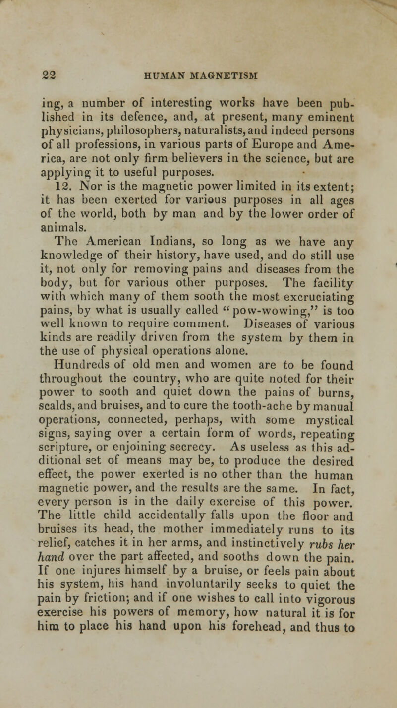 ing, a number of interesting works have been pub- lished in its defence, and, at present, many eminent physicians, philosophers, naturalists, and indeed persona of all professions, in various parts of Europe and Ame- rica, are not only firm believers in the science, but are applying it to useful purposes. 12. Nor is the magnetic power limited in its extent; it has been exerted for various purposes in all ages of the world, both by man and by the lower order of animals. The American Indians, so long as we have any knowledge of their history, have used, and do still use it, not only for removing pains and diseases from the body, but for various other purposes. The facility with which many of them sooth the most excruciating pains, by what is usually called  pow-wowing, is too well known to require comment. Diseases of various kinds are readily driven from the system by them in the use of physical operations alone. Hundreds of old men and women are to be found throughout the country, who are quite noted for their power to sooth and quiet down the pains of burns, scalds, and bruises, and to cure the tooth-ache by manual operations, connected, perhaps, with some mystical signs, saying over a certain form of words, repeating scripture, or enjoining secrecy. As useless as this ad- ditional set of means may be, to produce the desired effect, the power exerted is no other than the human magnetic power, and the results are the same. In fact, every person is in the daily exercise of this power. The little child accidentally falls upon the floor and bruises its head, the mother immediately runs to its relief, catches it in her arms, and instinctively rubs her hand over the part affected, and sooths down the pain. If one injures himself by a bruise, or feels pain about his system, his hand involuntarily seeks to quiet the pain by friction; and if one wishes to call into vigorous exercise his powers of memory, how natural it is for him to place his hand upon his forehead, and thus to