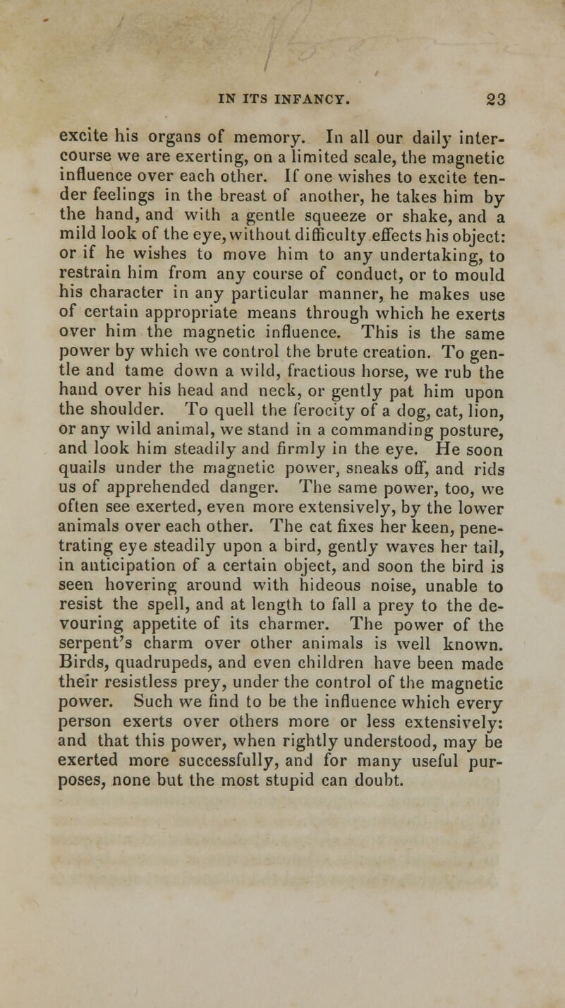 excite his organs of memory. In all our daily inter- course we are exerting, on a limited scale, the magnetic influence over each other. If one wishes to excite ten- der feelings in the breast of another, he takes him by the hand, and with a gentle squeeze or shake, and a mild look of the eye, without difficulty effects his object: or if he wishes to move him to any undertaking, to restrain him from any course of conduct, or to mould his character in any particular manner, he makes use of certain appropriate means through which he exerts over him the magnetic influence. This is the same power by which we control the brute creation. To gen- tle and tame down a wild, fractious horse, we rub the hand over his head and neck, or gently pat him upon the shoulder. To quell the ferocity of a dog, cat, lion, or any wild animal, we stand in a commanding posture, and look him steadily and firmly in the eye. He soon quails under the magnetic power, sneaks off, and rids us of apprehended danger. The same power, too, we often see exerted, even more extensively, by the lower animals over each other. The cat fixes her keen, pene- trating eye steadily upon a bird, gently waves her tail, in anticipation of a certain object, and soon the bird is seen hovering around with hideous noise, unable to resist the spell, and at length to fall a prey to the de- vouring appetite of its charmer. The power of the serpent's charm over other animals is well known. Birds, quadrupeds, and even children have been made their resistless prey, under the control of the magnetic power. Such we find to be the influence which every person exerts over others more or less extensively: and that this power, when rightly understood, may be exerted more successfully, and for many useful pur- poses, none but the most stupid can doubt.