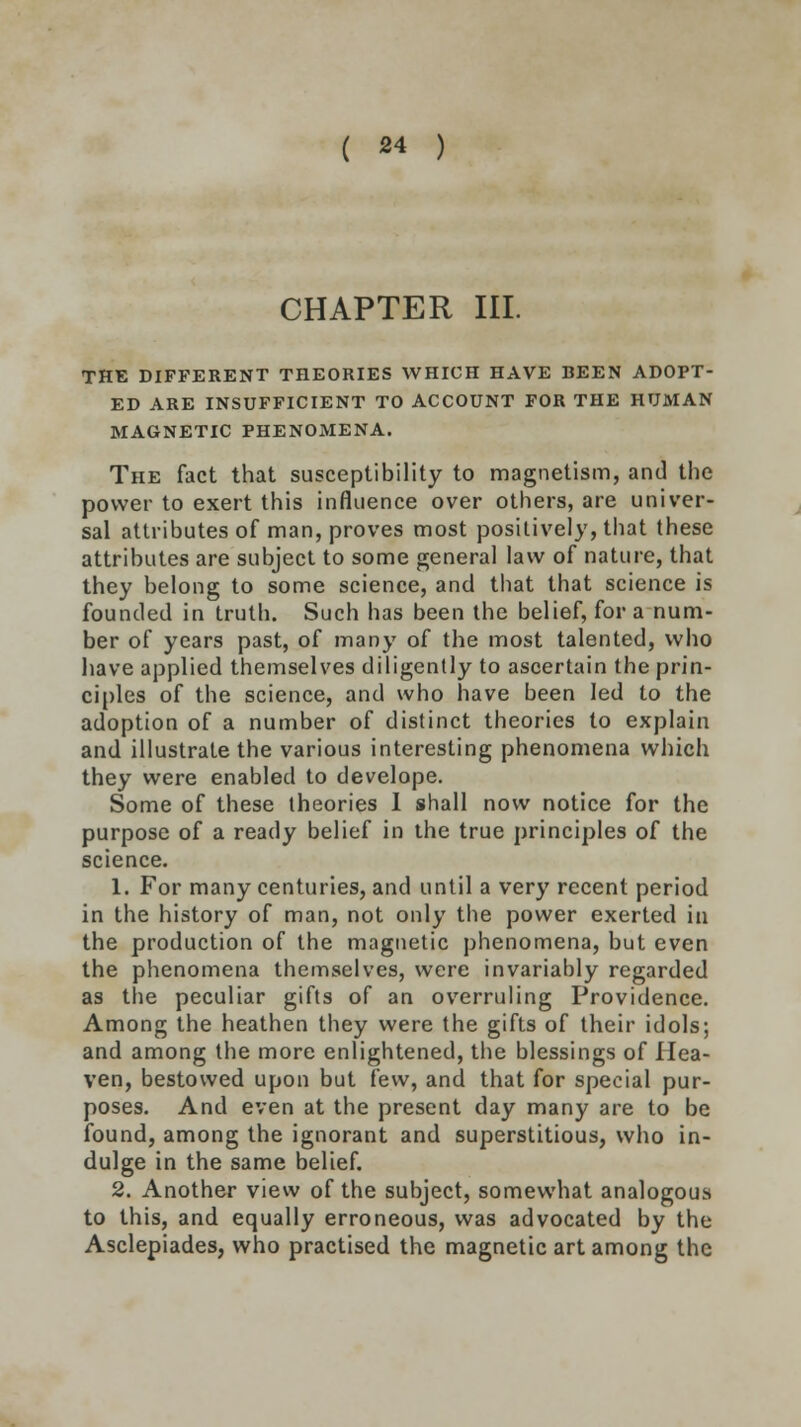 CHAPTER III. THE DIFFERENT THEORIES WHICH HAVE BEEN ADOPT- ED ARE INSUFFICIENT TO ACCOUNT FOR THE HUMAN MAGNETIC PHENOMENA. The fact that susceptibility to magnetism, and the power to exert this influence over others, are univer- sal attributes of man, proves most positively, that these attributes are subject to some general law of nature, that they belong to some science, and that that science is founded in truth. Such has been the belief, for a num- ber of years past, of many of the most talented, who have applied themselves diligently to ascertain the prin- ciples of the science, and who have been led to the adoption of a number of distinct theories to explain and illustrate the various interesting phenomena which they were enabled to develope. Some of these theories I shall now notice for the purpose of a ready belief in the true principles of the science. 1. For many centuries, and until a very recent period in the history of man, not only the power exerted in the production of the magnetic phenomena, but even the phenomena themselves, were invariably regarded as the peculiar gifts of an overruling Providence. Among the heathen they were the gifts of their idols; and among the more enlightened, the blessings of Hea- ven, bestowed upon but few, and that for special pur- poses. And even at the present day many are to be found, among the ignorant and superstitious, who in- dulge in the same belief. 2. Another view of the subject, somewhat analogous to this, and equally erroneous, was advocated by the Asclepiades, who practised the magnetic art among the