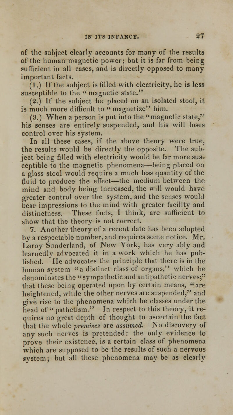 of the subject clearly accounts for many of the results of the human magnetic power; but it is far from being sufficient in all cases, and is directly opposed to many important facts. (1.) If the subject is rilled with electricity, he is less susceptible to the  magnetic state. (2.) If the subject be placed on an isolated stool, it is much more difficult to  magnetize him. (3.) When a person is put into the magnetic state, his senses are entirely suspended, and his will loses control over his system. In all these cases, if the above theory were true, the results would be directly the opposite. The sub- ject being filled with electricity would be far more sus- ceptible to the magnetic phenomena—being placed on a glass stool would require a much less quantity of the fluid to produce the effect—the medium between the mind and body being increased, the will would have greater control over the system, and the senses would bear impressions to the mind with greater facility and distinctness. These facts, I think, are sufficient to show that the theory is not correct. 7. Another theory of a recent date has been adopted by a respectable number, and requires some notice. Mr. Laroy Sunderland, of New York, has very ably and learnedly advocated it in a work which he has pub- lished. He advocates the principle that there is in the human system a distinct class of organs, which he denominates the sympathetic and antipathetic nerves; that these being operated upon by certain means, are heightened, while the other nerves are suspended, and give rise to the phenomena which he classes under the head of  pathetism. In respect to this theory, it re- quires no great depth of thought to ascertain the fact that the whole premises are assumed. No discovery of any such nerves is pretended: the only evidence to prove their existence, is a certain class of phenomena which are supposed to be the results of such a nervous system; but all these phenomena may be as clearly