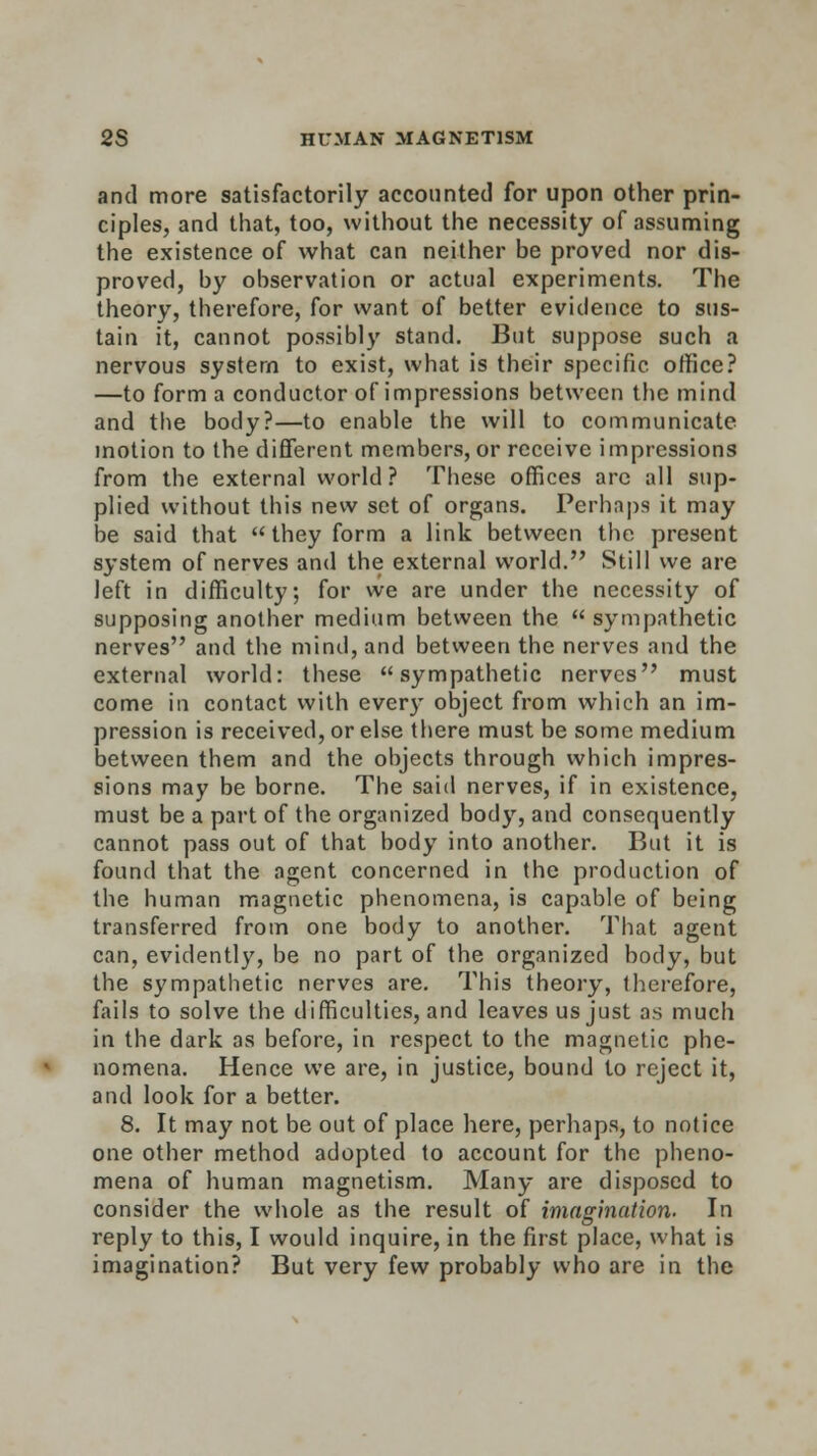 and more satisfactorily accounted for upon other prin- ciples, and that, too, without the necessity of assuming the existence of what can neither be proved nor dis- proved, by observation or actual experiments. The theory, therefore, for want of better evidence to sus- tain it, cannot possibly stand. But suppose such a nervous system to exist, what is their specific office? —to form a conductor of impressions between the mind and the body?—to enable the will to communicate motion to the different members, or receive impressions from the external world ? These offices are all sup- plied without this new set of organs. Perhaps it may be said that they form a link between the present system of nerves and the external world. Still we are left in difficulty, for we are under the necessity of supposing another medium between the  sympathetic nerves and the mind, and between the nerves and the external world: these sympathetic nerves must come in contact with ever)' object from which an im- pression is received, or else there must be some medium between them and the objects through which impres- sions may be borne. The said nerves, if in existence, must be a part of the organized body, and consequently cannot pass out of that body into another. But it is found that the agent concerned in the production of the human magnetic phenomena, is capable of being transferred from one body to another. That agent can, evidently, be no part of the organized body, but the sympathetic nerves are. This theory, therefore, fails to solve the difficulties, and leaves us just a.s much in the dark as before, in respect to the magnetic phe- nomena. Hence we are, in justice, bound to reject it, and look for a better. 8. It may not be out of place here, perhaps, to notice one other method adopted to account for the pheno- mena of human magnetism. Many are disposed to consider the whole as the result of imagination. In reply to this, I would inquire, in the first place, what is imagination? But very few probably who are in the