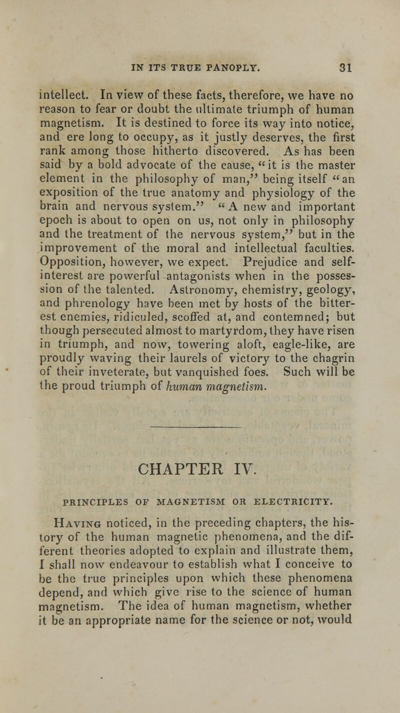 intellect. In view of these facts, therefore, we have no reason to fear or doubt the ultimate triumph of human magnetism. It is destined to force its way into notice, and ere long to occupy, as it justly deserves, the first rank among those hitherto discovered. As has been said by a bold advocate of the cause, it is the master element in the philosophy of man, being itself an exposition of the true anatomy and physiology of the brain and nervous system. A new and important epoch is about to open on us, not only in philosophy and the treatment of the nervous system, but in the improvement of the moral and intellectual faculties. Opposition, however, we expect. Prejudice and self- interest are powerful antagonists when in the posses- sion of the talented. Astronomy, chemistry, geology, and phrenology have been met by hosts of the bitter- est enemies, ridiculed, scoffed at, and contemned; but though persecuted almost to martyrdom, they have risen in triumph, and now, towering aloft, eagle-like, are proudly waving their laurels of victory to the chagrin of their inveterate, but vanquished foes. Such will be the proud triumph of human magnetism. CHAPTER IV. PRINCIPLES OF MAGNETISM OR ELECTRICITY. Having noticed, in the preceding chapters, the his- tory of the human magnetic phenomena, and the dif- ferent theories adopted to explain and illustrate them, I shall now endeavour to establish what I conceive to be the true principles upon which these phenomena depend, and which give rise to the science of human magnetism. The idea of human magnetism, whether it be an appropriate name for the science or not, would