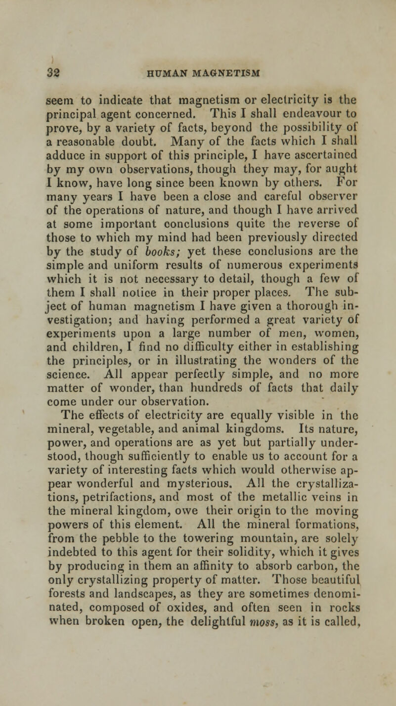 seem to indicate that magnetism or electricity is the principal agent concerned. This I shall endeavour to prove, by a variety of facts, beyond the possibility of a reasonable doubt. Many of the facts which I shall adduce in support of this principle, I have ascertained by my own observations, though they may, for aught I know, have long since been known by others. For many years I have been a close and careful observer of the operations of nature, and though I have arrived at some important conclusions quite the reverse of those to which my mind had been previously directed by the study of books; yet these conclusions are the simple and uniform results of numerous experiments which it is not necessary to detail, though a few of them I shall notice in their proper places. The sub- ject of human magnetism I have given a thorough in- vestigation; and having performed a great variety of experiments upon a large number of men, women, and children, I find no difficulty either in establishing the principles, or in illustrating the wonders of the science. All appear perfectly simple, and no more matter of wonder, than hundreds of facts that daily come under our observation. The effects of electricity are equally visible in the mineral, vegetable, and animal kingdoms. Its nature, power, and operations are as yet but partially under- stood, though sufficiently to enable us to account for a variety of interesting facts which would otherwise ap- pear wonderful and mysterious. All the crystalliza- tions, petrifactions, and most of the metallic veins in the mineral kingdom, owe their origin to the moving powers of this element. All the mineral formations, from the pebble to the towering mountain, are solely indebted to this agent for their solidity, which it gives by producing in them an affinity to absorb carbon, the only crystallizing property of matter. Those beautiful forests and landscapes, as they are sometimes denomi- nated, composed of oxides, and often seen in rocks when broken open, the delightful moss, as it is called.