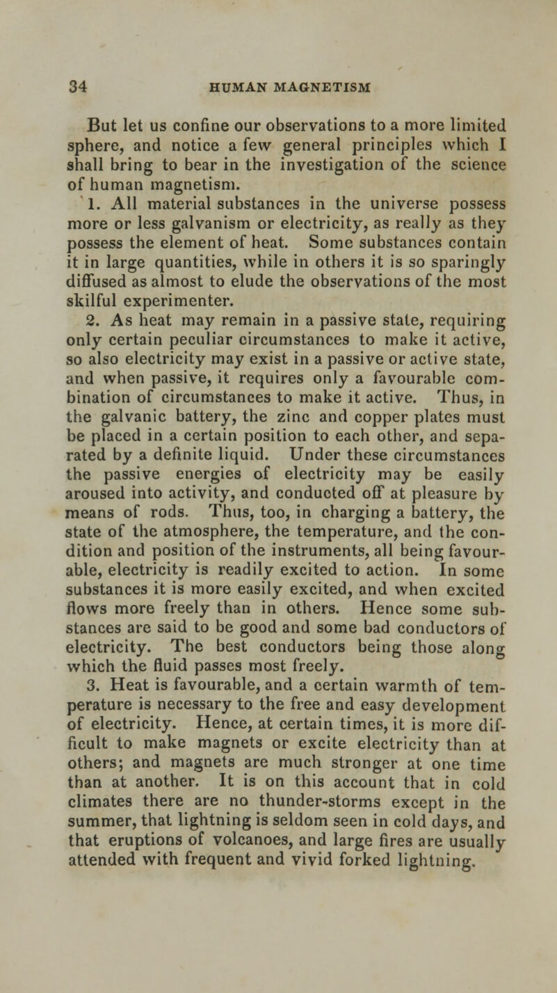 But let us confine our observations to a more limited sphere, and notice a few general principles which I shall bring to bear in the investigation of the science of human magnetism. 1. All material substances in the universe possess more or less galvanism or electricity, as really as they possess the element of heat. Some substances contain it in large quantities, while in others it is so sparingly diffused as almost to elude the observations of the most skilful experimenter. 2. As heat may remain in a passive state, requiring only certain peculiar circumstances to make it active, so also electricity may exist in a passive or active state, and when passive, it requires only a favourable com- bination of circumstances to make it active. Thus, in the galvanic battery, the zinc and copper plates must be placed in a certain position to each other, and sepa- rated by a definite liquid. Under these circumstances the passive energies of electricity may be easily aroused into activity, and conduoted off at pleasure by means of rods. Thus, too, in charging a battery, the state of the atmosphere, the temperature, and the con- dition and position of the instruments, all being favour- able, electricity is readily excited to action. In some substances it is more easily excited, and when excited flows more freely than in others. Hence some sub- stances are said to be good and some bad conductors of electricity. The best conductors being those along which the fluid passes most freely. 3. Heat is favourable, and a certain warmth of tem- perature is necessary to the free and easy development of electricity. Hence, at certain times, it is more dif- ficult to make magnets or excite electricity than at others; and magnets are much stronger at one time than at another. It is on this account that in cold climates there are no thunder-storms except in the summer, that lightning is seldom seen in cold days, and that eruptions of volcanoes, and large fires are usually attended with frequent and vivid forked lightning.