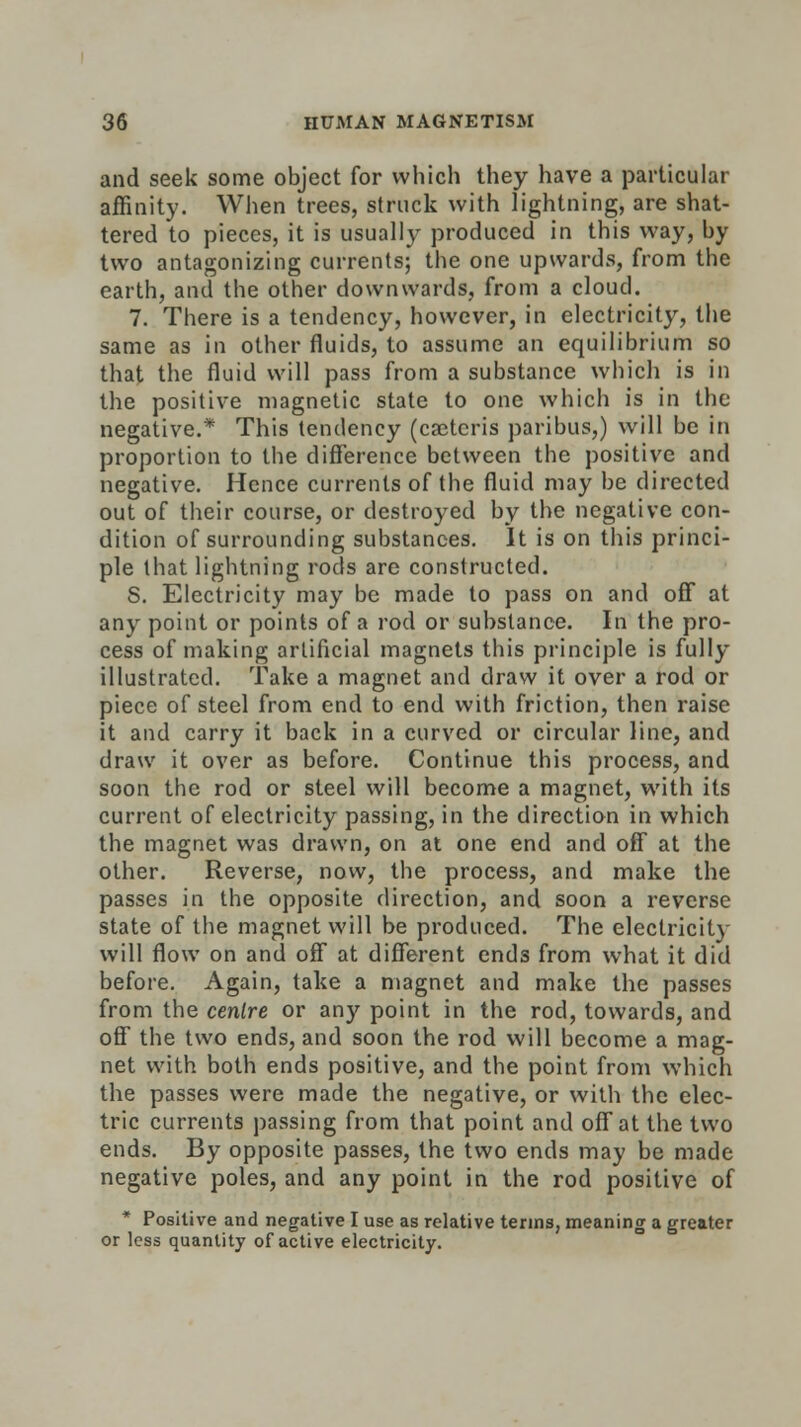 and seek some object for which they have a particular affinity. When trees, struck with lightning, are shat- tered to pieces, it is usually produced in this way, by two antagonizing currents; the one upwards, from the earth, and the other downwards, from a cloud. 7. There is a tendency, however, in electricity, the same as in other fluids, to assume an equilibrium so that the fluid will pass from a substance which is in the positive magnetic state to one which is in the negative.* This tendency (cactcris paribus,) will be in proportion to the difference between the positive and negative. Hence currents of the fluid may be directed out of their course, or destroyed by the negative con- dition of surrounding substances. It is on this princi- ple that lightning rods are constructed. S. Electricity may be made to pass on and off* at any point or points of a rod or substance. In the pro- cess of making artificial magnets this principle is fully illustrated. Take a magnet and draw it over a rod or piece of steel from end to end with friction, then raise it and carry it back in a curved or circular line, and draw it over as before. Continue this process, and soon the rod or steel will become a magnet, with its current of electricity passing, in the direction in which the magnet was drawn, on at one end and off at the other. Reverse, now, the process, and make the passes in the opposite direction, and soon a reverse state of the magnet will be produced. The electricity will flow on and off at different ends from what it did before. Again, take a magnet and make the passes from the centre or any point in the rod, towards, and off the two ends, and soon the rod will become a mag- net with both ends positive, and the point from which the passes were made the negative, or with the elec- tric currents passing from that point and off at the two ends. By opposite passes, the two ends may be made negative poles, and any point in the rod positive of * Positive and negative I use as relative terms, meaning a greater or less quantity of active electricity.