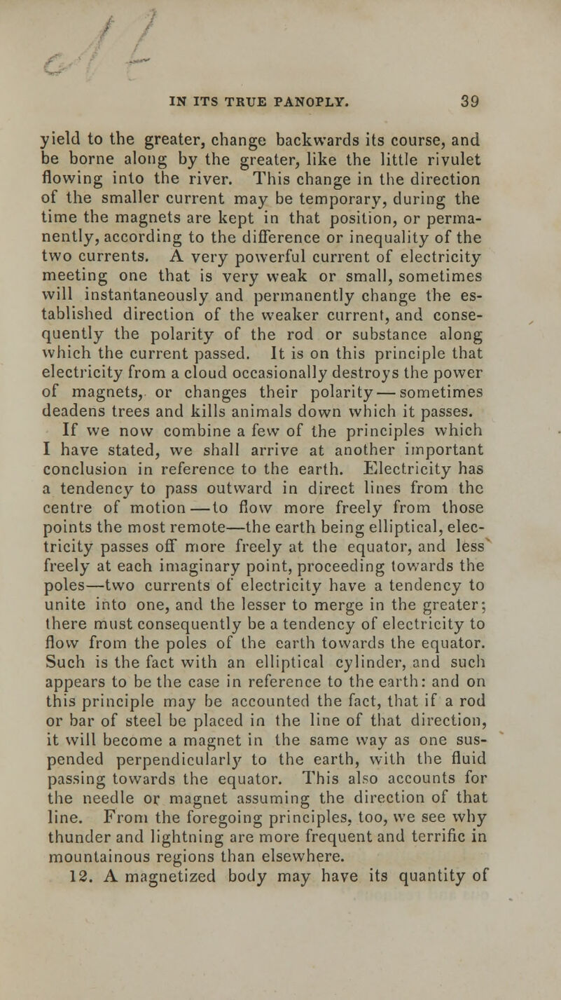 yield to the greater, change backwards its course, and be borne along by the greater, like the little rivulet flowing into the river. This change in the direction of the smaller current may be temporary, during the time the magnets are kept in that position, or perma- nently, according to the difference or inequality of the two currents. A very powerful current of electricity meeting one that is very weak or small, sometimes will instantaneously and permanently change the es- tablished direction of the weaker current, and conse- quently the polarity of the rod or substance along which the current passed. It is on this principle that electricity from a cloud occasionally destroys the power of magnets, or changes their polarity — sometimes deadens trees and kills animals down which it passes. If we now combine a few of the principles which I have stated, we shall arrive at another iinportant conclusion in reference to the earth. Electricity has a tendency to pass outward in direct lines from the centre of motion—to flow more freely from those points the most remote—the earth being elliptical, elec- tricity passes off more freely at the equator, and less' freely at each imaginary point, proceeding towards the poles—two currents of electricity have a tendency to unite into one, and the lesser to merge in the greater; there must consequently be a tendency of electricity to flow from the poles of the earth towards the equator. Such is the fact with an elliptical cylinder, and such appears to be the case in reference to the earth: and on this principle may be accounted the fact, that if a rod or bar of steel be placed in the line of that direction, it will become a magnet in the same way as one sus- pended perpendicularl}' to the earth, with the fluid passing towards the equator. This also accounts for the needle or magnet assuming the direction of that line. From the foregoing principles, too, we see why thunder and lightning are more frequent and terrific in mountainous regions than elsewhere. 12. A magnetized body may have its quantity of