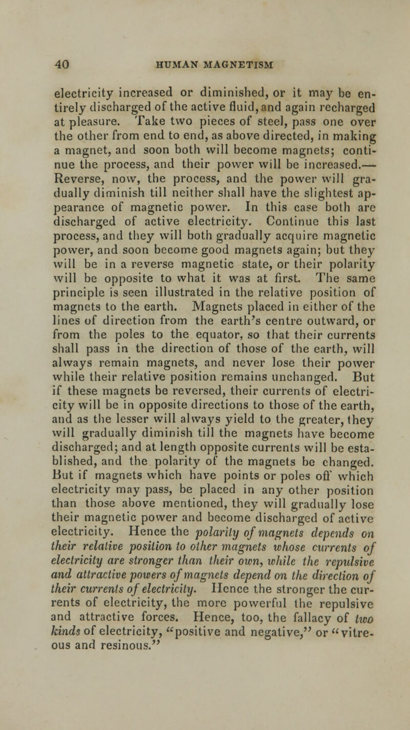 electricity increased or diminished, or it may be en- tirely discharged of the active fluid, and again recharged at pleasure. Take two pieces of steel, pass one over the other from end to end, as above directed, in making a magnet, and soon both will become magnets; conti- nue the process, and their power will be increased.— Reverse, now, the process, and the power will gra- dually diminish till neither shall have the slightest ap- pearance of magnetic power. In this case both are discharged of active electricity. Continue this last process, and they will both gradually acquire magnetic power, and soon become good magnets again; but they will be in a reverse magnetic state, or their polarity will be opposite to what it was at first. The same principle is seen illustrated in the relative position of magnets to the earth. Magnets placed in either of the lines of direction from the earth's centre outward, or from the poles to the equator, so that their currents shall pass in the direction of those of the earth, will always remain magnets, and never lose their power while their relative position remains unchanged. But if these magnets be reversed, their currents of electri- city will be in opposite directions to those of the earth, and as the lesser will always yield to the greater, they will gradually diminish till the magnets have become discharged; and at length opposite currents will be esta- blished, and the polarity of the magnets be changed. But if magnets which have points or poles ofl' which electricity may pass, be placed in any other position than those above mentioned, they will gradually lose their magnetic power and become discharged of active electricity. Hence the polarity of magnets depends on their relative position to other magnets whose currents of electricity are stronger than their own, while the repulsive and attractive powers of magnets depend on the direction of their currents of electricity. Hence the stronger the cur- rents of electricity, the more powerful the repulsive and attractive forces. Hence, too, the fallacy of two kinds of electricity, positive and negative, or vitre- ous and resinous.