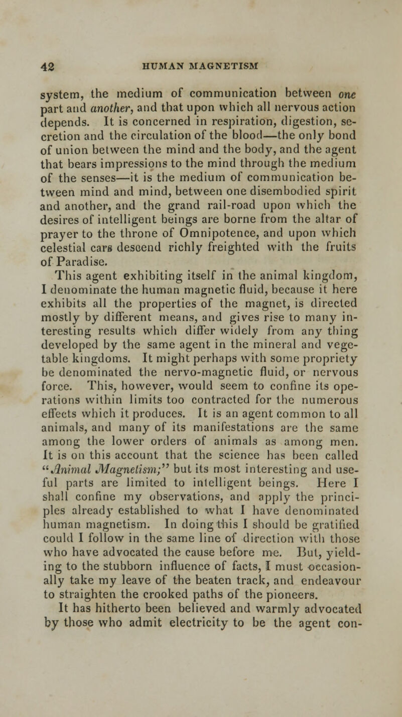 system, the medium of communication between one part and another, and that upon which all nervous action depends. It is concerned in respiration, digestion, se- cretion and the circulation of the blood—the only bond of union between the mind and the body, and the agent that bears impressions to the mind through the medium of the senses—it is the medium of communication be- tween mind and mind, between one disembodied spirit and another, and the grand rail-road upon which the desires of intelligent beings are borne from the altar of prayer to the throne of Omnipotence, and upon which celestial cars descend richly freighted with the fruits of Paradise. This agent exhibiting itself in the animal kingdom, I denominate the human magnetic fluid, because it here exhibits all the properties of the magnet, is directed mostly by different means, and gives rise to many in- teresting results which differ widely from any thing developed by the same agent in the mineral and vege- table kingdoms. It might perhaps with some propriety be denominated the nervo-magnetic fluid, or nervous force. This, however, would seem to confine its ope- rations within limits too contracted for the numerous effects which it produces. It is an agent common to all animals, and many of its manifestations are the same among the lower orders of animals as among men. It is on this account that the science has been called Animal Magnetism; but its most interesting and use- ful parts are limited to intelligent beings. Here I shall confine my observations, and apply the princi- ples already established to what I have denominated human magnetism. In doing this I should be gratified could I follow in the same line of direction with those who have advocated the cause before me. But, yield- ing to the stubborn influence of facts, I must -occasion- ally take my leave of the beaten track, and endeavour to straighten the crooked paths of the pioneers. It has hitherto been believed and warmly advocated by those who admit electricity to be the agent con-