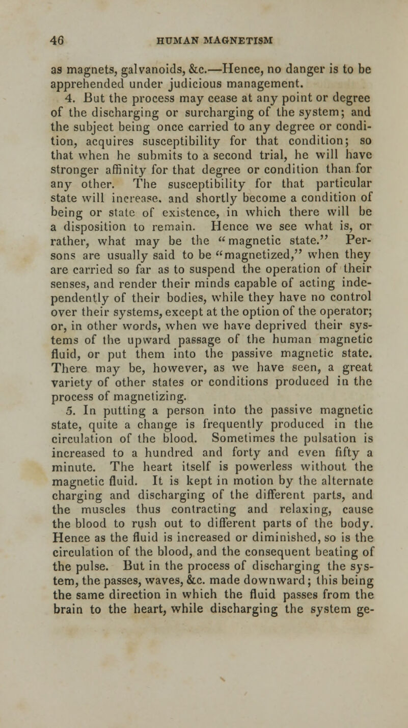 as magnets, galvanoids, &c.—Hence, no danger is to be apprehended under judicious management. 4. But the process may cease at any point or degree of the discharging or surcharging of the system; and the subject being once carried to any degree or condi- tion, acquires susceptibility for that condition; so that when he submits to a second trial, he will have stronger affinity for that degree or condition than for any other. The susceptibility for that particular state will increase, and shortly become a condition of being or state of existence, in which there will be a disposition to remain. Hence we see what is, or rather, what may be the  magnetic state. Per- sons are usually said to be magnetized, when they are carried so far as to suspend the operation of their senses, and render their minds capable of acting inde- pendently of their bodies, while they have no control over their systems, except at the option of the operator; or, in other words, when we have deprived their sys- tems of the upward passage of the human magnetic fluid, or put them into the passive magnetic state. There may be, however, as we have seen, a great variety of other states or conditions produced in the process of magnetizing. 5. In putting a person into the passive magnetic state, quite a change is frequently produced in the circulation of the blood. Sometimes the pulsation is increased to a hundred and forty and even fifty a minute. The heart itself is powerless without the magnetic fluid. It is kept in motion by the alternate charging and discharging of the different parts, and the muscles thus contracting and relaxing, cause the blood to rush out to different parts of the body. Hence as the fluid is increased or diminished, so is the circulation of the blood, and the consequent beating of the pulse. But in the process of discharging the sys- tem, the passes, waves, &c. made downward; this being the same direction in which the fluid passes from the brain to the heart, while discharging the system ge-