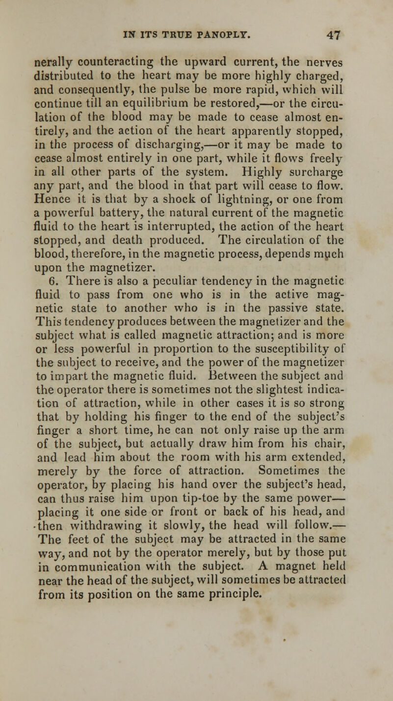 nerally counteracting the upward current, the nerves distributed to the heart may be more highly charged, and consequently, the pulse be more rapid, which will continue till an equilibrium be restored,—or the circu- lation of the blood may be made to cease almost en- tirely, and the action of the heart apparently stopped, in the process of discharging,—or it may be made to cease almost entirely in one part, while it flows freely in all other parts of the system. Highly surcharge any part, and the blood in that part will cease to flow. Hence it is that by a shock of lightning, or one from a powerful battery, the natural current of the magnetic fluid to the heart is interrupted, the action of the heart stopped, and death produced. The circulation of the blood, therefore, in the magnetic process, depends much upon the magnetizer. 6. There is also a peculiar tendency in the magnetic fluid to pass from one who is in the active mag- netic state to another who is in the passive state. This tendency produces between the magnetizer and the subject what is called magnetic attraction; and is more or less powerful in proportion to the susceptibility of the subject to receive, and the power of the magnetizer to impart the magnetic fluid. Between the subject and the operator there is sometimes not the slightest indica- tion of attraction, while in other cases it is so strong that by holding his finger to the end of the subject's finger a short time, he can not only raise up the arm of the subject, but actually draw him from his chair, and lead him about the room with his arm extended, merely by the force of attraction. Sometimes the operator, by placing his hand over the subject's head, can thus raise him upon tip-toe by the same power— placing it one side or front or back of his head, and •then withdrawing it slowly, the head will follow.— The feet of the subject may be attracted in the same way, and not by the operator merely, but by those put in communication with the subject. A magnet held near the head of the subject, will sometimes be attracted from its position on the same principle.