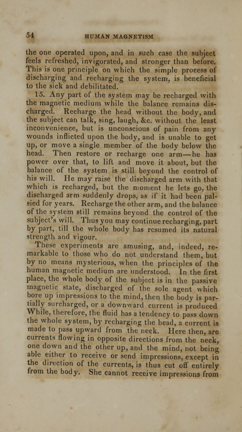 the one operated upon, and in such case the subject feels refreshed, invigorated, and stronger than before. This is one principle on which the simple process of discharging and recharging the system, is beneficial to the sick and debilitated. 15. Any part of the system may be recharged with the magnetic medium while the balance remains dis- charged. Recharge the head without the body, and the subject can talk, sing, laugh, &c. without the least inconvenience, but is unconscious of pain from any wounds inflicted upon the body, and is unable to get up, or move a single member of the body below the head. Then restore or recharge one arm—he has power over that, to lift and move it about, but the balance of the system is still beyond the control of his will. He may raise the discharged arm with that which is recharged, but the moment he lets go, the discharged arm suddenly drops, as if it had been pal- sied for years. Recharge the other arm, and the balance of the system still remains beyond the control of the subject's will. Thus you may continue recharging, part by part, till the whole body has resumed its natural strength and vigour. These experiments are amusing, and, indeed, re- markable to those who do not understand them, but by no means mysterious, when the principles of the human magnetic medium are understood. In the first place, the whole body of the subject is in the passive magnetic state, discharged of the sole agent which bore up impressions to the mind, then the body is par- tially surcharged, or a downward current is produced While, therefore, the fluid has a tendency to pass down the whole system, by recharging the head, a current is made to pass upward from the neck. Here then, are currents flowing in opposite directions from the neck, one down and the other up, and the mind, not being able either to receive or send impressions, except in the direction of the currents, is thus cut off entirely from the body. She cannot receive impressions from