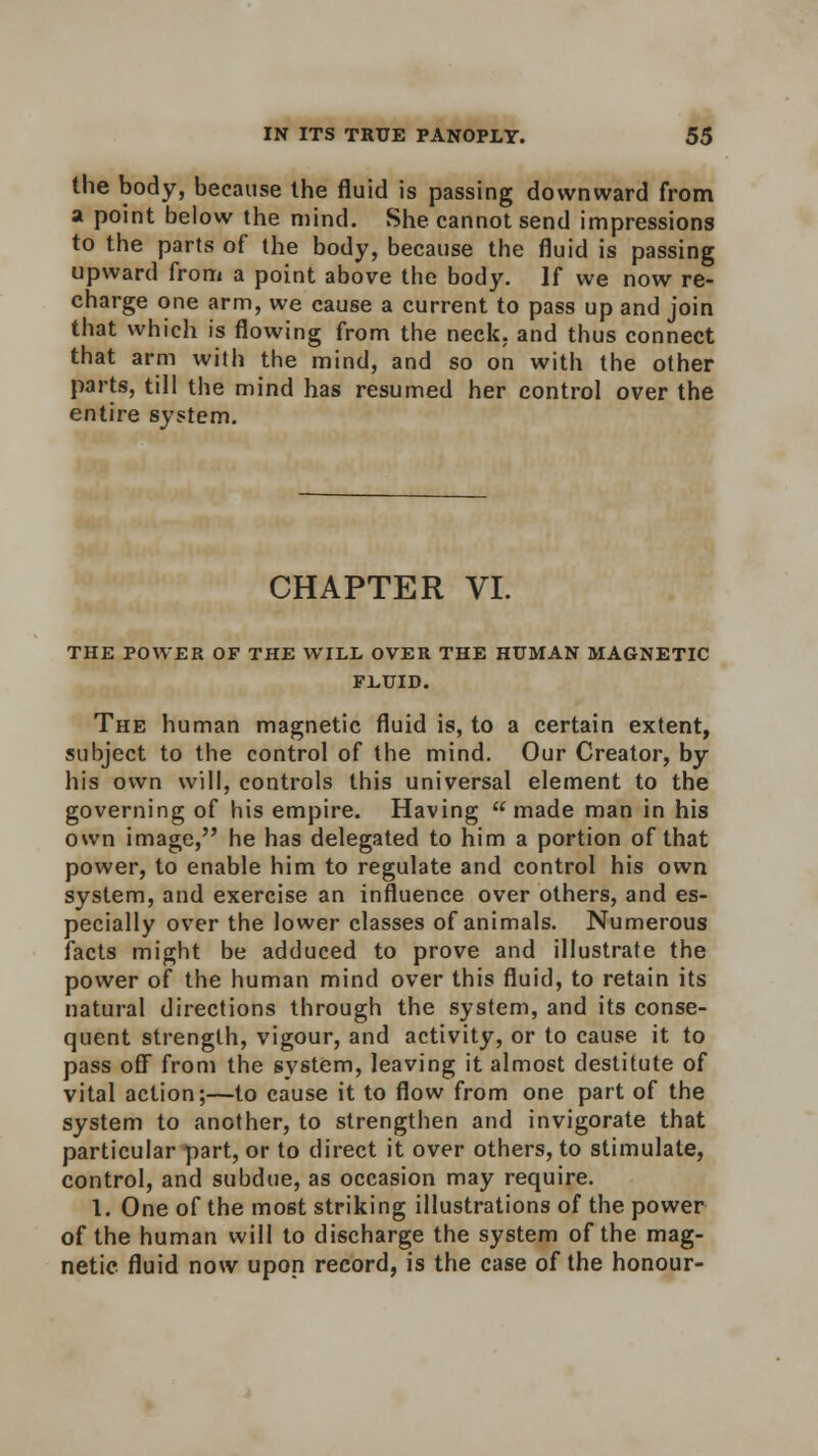 the body, because the fluid is passing downward from a point below the mind. She cannot send impressions to the parts of the body, because the fluid is passing upward from a point above the body. If we now re- charge one arm, we cause a current to pass up and join that which is flowing from the neck, and thus connect that arm with the mind, and so on with the other parts, till the mind has resumed her control over the entire system. CHAPTER VI. THE POWER OF THE WILL OVER THE HUMAN MAGNETIC FLUID. The human magnetic fluid is, to a certain extent, subject to the control of the mind. Our Creator, by his own will, controls this universal element to the governing of his empire. Having  made man in his own image, he has delegated to him a portion of that power, to enable him to regulate and control his own system, and exercise an influence over others, and es- pecially over the lower classes of animals. Numerous facts might be adduced to prove and illustrate the power of the human mind over this fluid, to retain its natural directions through the system, and its conse- quent strength, vigour, and activity, or to cause it to pass off from the system, leaving it almost destitute of vital action;—to cause it to flow from one part of the system to another, to strengthen and invigorate that particular part, or to direct it over others, to stimulate, control, and subdue, as occasion may require. 1. One of the most striking illustrations of the power of the human will to discharge the system of the mag- netic fluid now upon record, is the case of the honour-