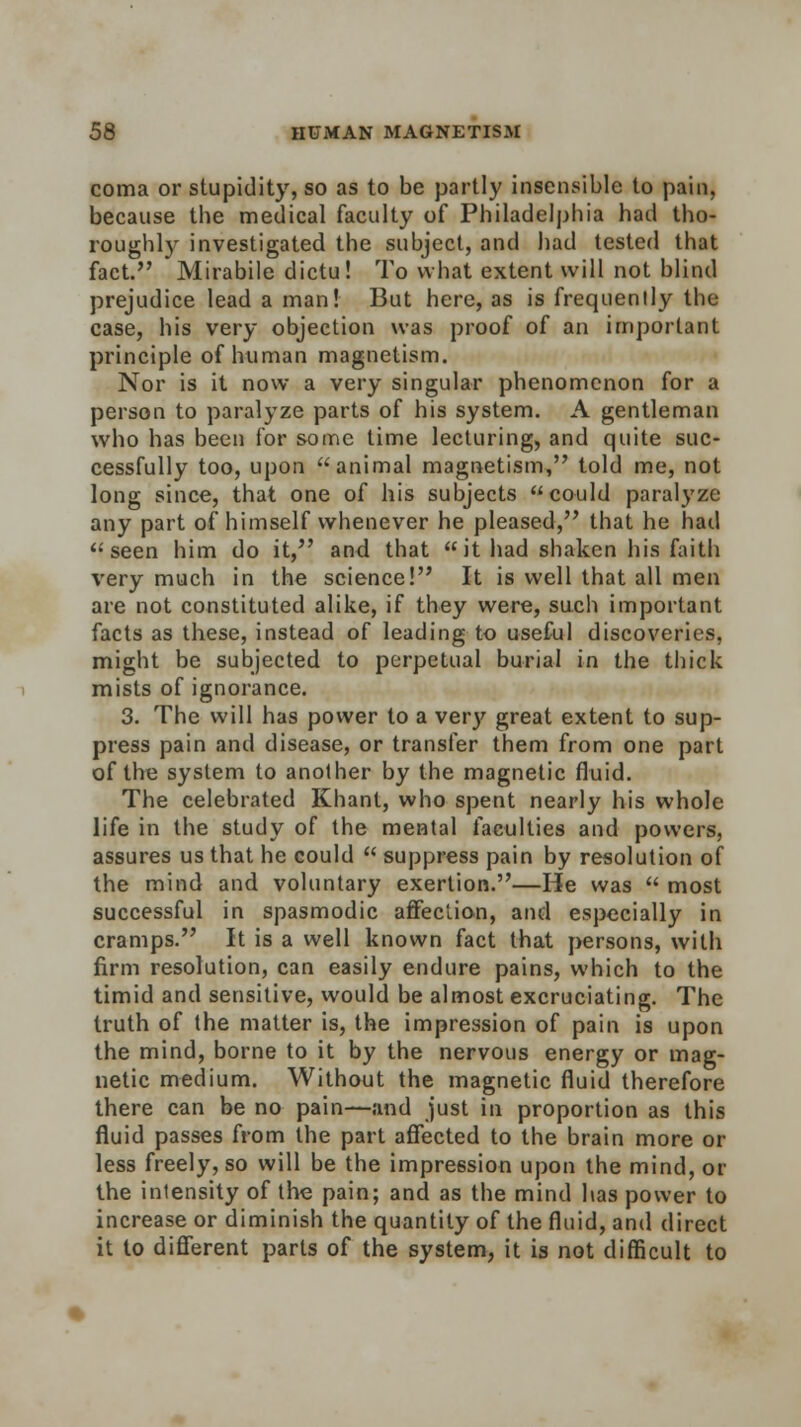 coma or stupidity, so as to be partly insensible to pain, because the medical faculty of Philadelphia had tho- roughly investigated the subject, and had tested that fact. Mirabile dictu! To what extent will not blind prejudice lead a man! But here, as is frequency the case, his very objection was proof of an important principle of human magnetism. Nor is it now a very singular phenomenon for a person to paralyze parts of his system. A gentleman who has been for some time lecturing, and quite suc- cessfully too, upon animal magnetism, told me, not long since, that one of his subjects could paralyze any part of himself whenever he pleased, that he had seen him do it, and that it had shaken his faith very much in the science! It is well that all men are not constituted alike, if they were, such important facts as these, instead of leading to useful discoveries, might be subjected to perpetual burial in the thick mists of ignorance. 3. The will has power to a very great extent to sup- press pain and disease, or transfer them from one part of the system to another by the magnetic fluid. The celebrated Khant, who spent nearly his whole life in the study of the mental faculties and powers, assures us that he could  suppress pain by resolution of the mind and voluntary exertion.—He was  most successful in spasmodic affection, and especially in cramps. It is a well known fact that persons, with firm resolution, can easily endure pains, which to the timid and sensitive, would be almost excruciating. The truth of the matter is, the impression of pain is upon the mind, borne to it by the nervous energy or mag- netic medium. Without the magnetic fluid therefore there can be no pain—and just in proportion as this fluid passes from the part affected to the brain more or less freely, so will be the impression upon the mind, or the intensity of the pain; and as the mind has power to increase or diminish the quantity of the fluid, and direct it to different parts of the system, it is not difficult to