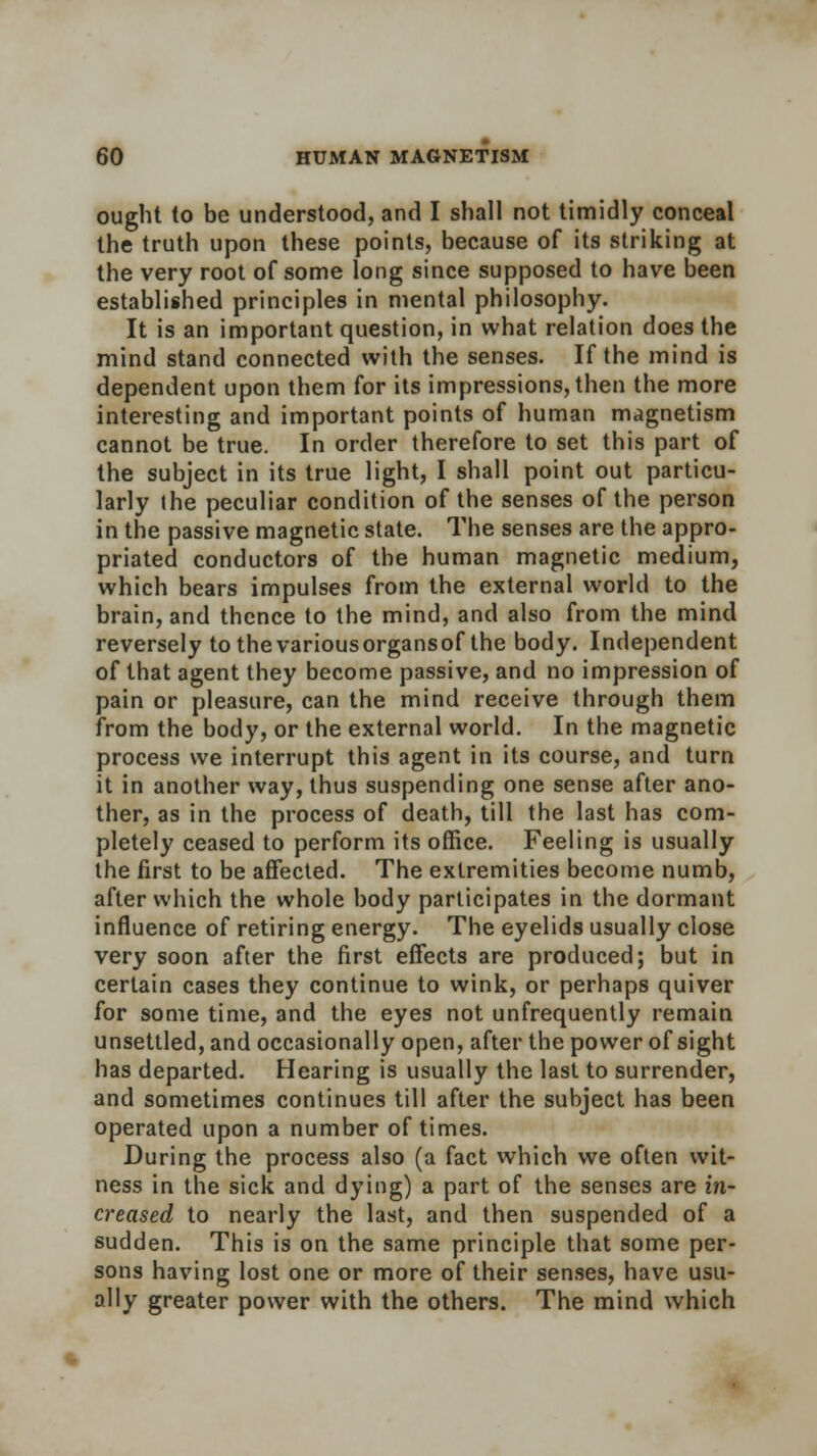 ought to be understood, and I shall not timidly conceal the truth upon these points, because of its striking at the very root of some long since supposed to have been established principles in mental philosophy. It is an important question, in what relation does the mind stand connected with the senses. If the mind is dependent upon them for its impressions, then the more interesting and important points of human magnetism cannot be true. In order therefore to set this part of the subject in its true light, I shall point out particu- larly the peculiar condition of the senses of the person in the passive magnetic state. The senses are the appro- priated conductors of the human magnetic medium, which bears impulses from the external world to the brain, and thence to the mind, and also from the mind reversely to the variousorgansof the body. Independent of that agent they become passive, and no impression of pain or pleasure, can the mind receive through them from the body, or the external world. In the magnetic process we interrupt this agent in its course, and turn it in another way, thus suspending one sense after ano- ther, as in the process of death, till the last has com- pletely ceased to perform its office. Feeling is usually the first to be affected. The extremities become numb, after which the whole body participates in the dormant influence of retiring energy. The eyelids usually close very soon after the first effects are produced; but in certain cases they continue to wink, or perhaps quiver for some time, and the eyes not unfrequently remain unsettled, and occasionally open, after the power of sight has departed. Hearing is usually the last to surrender, and sometimes continues till after the subject has been operated upon a number of times. During the process also (a fact which we often wit- ness in the sick and dying) a part of the senses are in- creased to nearly the last, and then suspended of a sudden. This is on the same principle that some per- sons having lost one or more of their senses, have usu- ally greater power with the others. The mind which