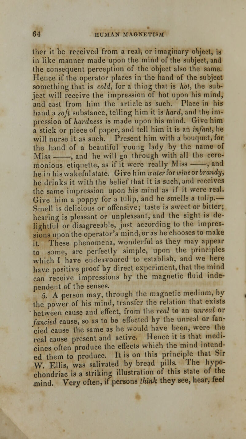 ther it be received from a real, or imaginary object, is in like manner made upon the mind of the subject, and the consequent perception of the object also the same. Hence if the operator places in the hand of the subject something that is cold, for a thing that is hot, the sub- ject will receive the impression of hot upon his mind, and cast from him the article as such. Place in his hand a soft substance, telling him it is hard, and the im- pression of hardness is made upon his mind. Give him a stick or piece of paper, and tell him it is an infant, he will nurse it as such. Present him with a bouquet, for the hand of a beautiful young lady by the name of Miss , and he will go through with all the cere- monious etiquette, as if it were really Miss , and he in his wakeful state. Give him water for wine or brandy, he drinks it with the belief that it is such, and receives the same impression upon his mind as if it were real. Give him a poppy for a tulip, and he smells a tulip.— Smell is delicious or offensive; taste is sweet or bitter; hearing is pleasant or unpleasant, and the sight is de- lightful or disagreeable, just according to the impres- sions upon the operator's mind,or as he chooses to make it. These phenomena, wonderful as they may appear to some, are perfectly simple, upon the principles which I have endeavoured to establish, and we here have positive proof by direct experiment, that the mind can receive impressions by the magnetic fluid inde- pendent of the senses. 5. A person may, through the magnetic medium, by the power of his mind, transfer the relation that exists between cause and effect, from the real to an unreal or fancied cause, so as to be effected by the unreal or fan- cied cause the same as he would have been, were the real cause present and active. Hence it is that medi- cines often produce the effects which the mind intend- ed them to produce. It is on this principle that Sir W. Ellis, was salivated by bread pills. The hypo- chondriac is a striking illustration of this state of the mind. Very often, if persons think they see, hear, feei