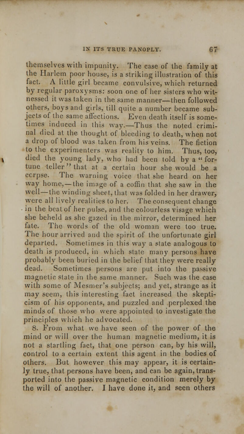 themselves with impunity. The case of the family at the Harlem poor house, is a striking illustration of this fact. A little girl became convulsive, which returned by regular paroxysms: soon one of her sisters who wit- nessed it was taken in the same manner—then followed others, boys and girls, till quite a number became sub- jects of the same affections. Even death itself is some- times induced in this way.—Thus the noted crimi- nal died at the thought of bleeding to death, when not a drop of blood was taken from his veins. The fiction to the experimenters was reality to him. Thus, too, died the young lady, who had been told by a  for- tune teller that at a certain hour she would be a ccrpse. The warning voice that she heard on her way home,—the image of a coffin that she saw in the well—the winding sheet, that was folded in her drawer, were all lively realities to her. The consequent change in the beat of her pulse, and the colourless visage which she beheld as she gazed in the mirror, determined her fate. The words of the old woman were too true. The hour arrived and the spirit of the unfortunate girl departed. Sometimes in this way a state analogous to death is produced, in which state many persons have probably been buried in the belief that they were really dead. Sometimes persons are put into the passive magnetic state in the same manner. Such was the case with some of Mesmer's subjects; and yet, strange as it may seem, this interesting fact increased the skepti- cism of his opponents, and puzzled and perplexed the minds of those who were appointed to investigate the principles which he advocated. 8. From what we have seen of the power of the mind or will over the human magnetic medium, it is not a startling fact, that one person can, by his will, control to a certain extent this agent in the bodies of others. But however this may appear, it is certain- ly true, that persons have been, and can be again, trans- ported into the passive magnetic condition merely by the will of another. I have done it, and seen others