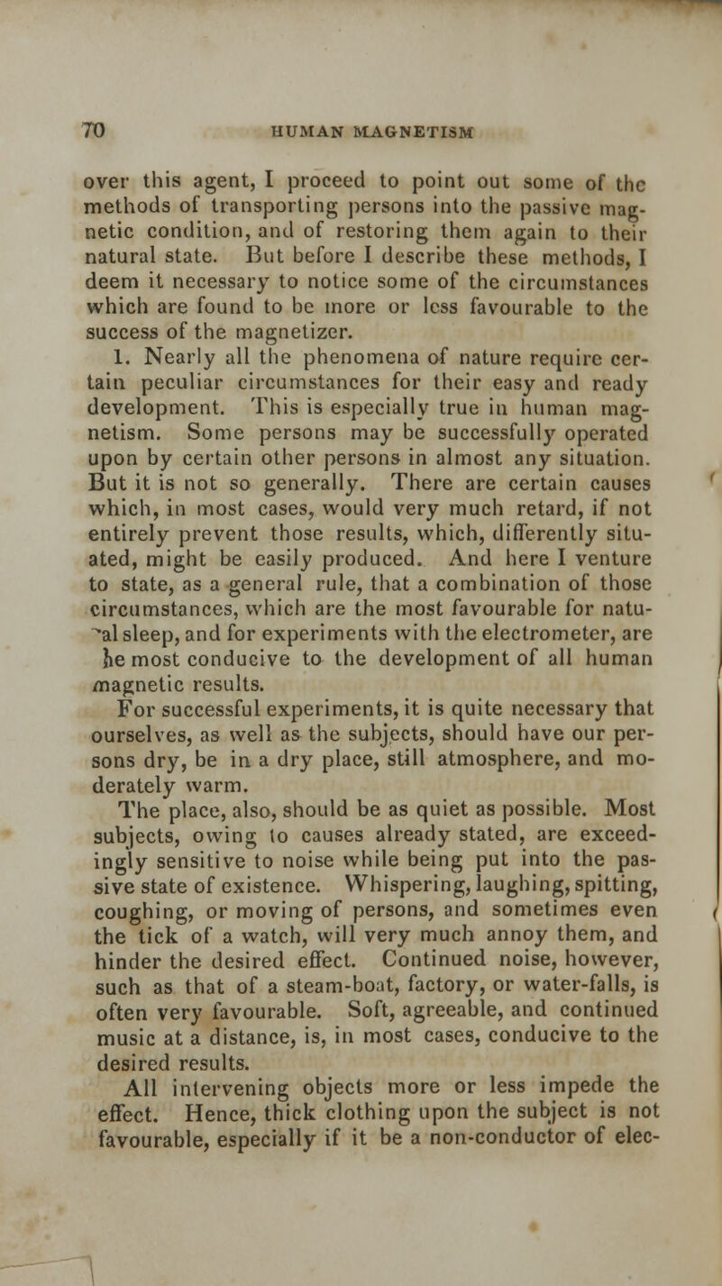 over this agent, I proceed to point out some of the methods of transporting persons into the passive mag- netic condition, and of restoring them again to their natural state. But before I describe these methods, I deem it necessary to notice some of the circumstances which are found to be more or less favourable to the success of the magnetizer. 1. Nearly all the phenomena of nature require cer- tain peculiar circumstances for their easy and ready development. This is especially true in human mag- netism. Some persons may be successfully operated upon by certain other persons in almost any situation. But it is not so generally. There are certain causes which, in most cases, would very much retard, if not entirely prevent those results, which, differently situ- ated, might be easily produced. And here I venture to state, as a general rule, that a combination of those circumstances, which are the most favourable for natu- ral sleep, and for experiments with the electrometer, are he most conducive to the development of all human magnetic results. For successful experiments, it is quite necessary that ourselves, as well as the subjects, should have our per- sons dry, be in a dry place, still atmosphere, and mo- derately warm. The place, also, should be as quiet as possible. Most subjects, owing to causes already stated, are exceed- ingly sensitive to noise while being put into the pas- sive state of existence. Whispering, laughing, spitting, coughing, or moving of persons, and sometimes even the tick of a watch, will very much annoy them, and hinder the desired effect. Continued noise, however, such as that of a steam-boat, factory, or water-falls, is often very favourable. Soft, agreeable, and continued music at a distance, is, in most cases, conducive to the desired results. All intervening objects more or less impede the effect. Hence, thick clothing upon the subject is not favourable, especially if it be a non-conductor of elec-