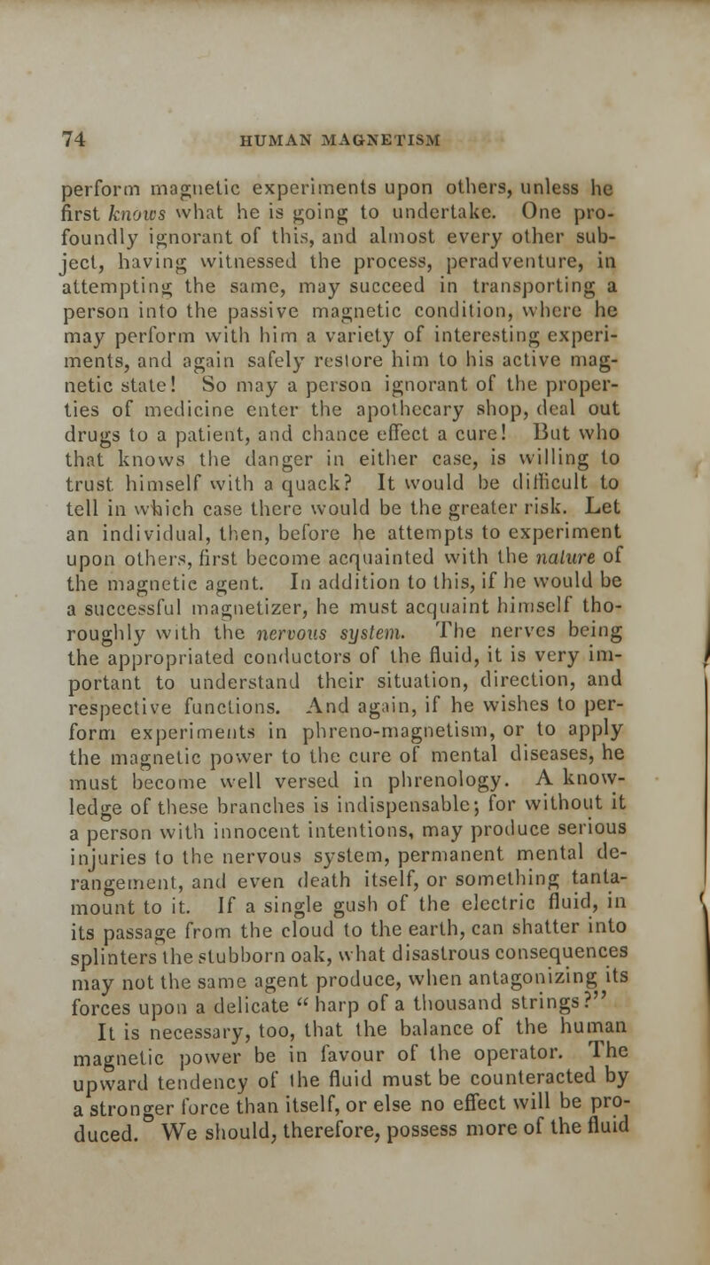 perform magnetic experiments upon others, unless he first knows what he is going to undertake. One pro- foundly ignorant of this, and almost every other sub- ject, having witnessed the process, peradventure, in attempting the same, may succeed in transporting a person into the passive magnetic condition, where he may perform with him a variety of interesting experi- ments, and again safely restore him to his active mag- netic state! So may a person ignorant of the proper- ties of medicine enter the apothecary shop, deal out drugs to a patient, and chance effect a cure! But who that knows the danger in either case, is willing to trust himself with a quack? It would be difficult to tell in which case there would be the greater risk. Let an individual, then, before he attempts to experiment upon others, first become acquainted with the nature of the magnetic agent. In addition to this, if he would be a successful magnetizer, he must acquaint himself tho- roughly with the nervous system. The nerves being the appropriated conductors of the fluid, it is very im- portant to understand their situation, direction, and respective functions. And again, if he wishes to per- form experiments in phreno-magnetism, or to apply the magnetic power to the cure of mental diseases, he must become well versed in phrenology. A know- ledge of these branches is indispensable; for without it a person with innocent intentions, may produce serious injuries to the nervous system, permanent mental de- rangement, and even death itself, or something tanta- mount to it. If a single gush of the electric fluid, in its passage from the cloud to the earth, can shatter into splinters the stubborn oak, what disastrous consequences may not the same agent produce, when antagonizing its forces upon a delicate « harp of a thousand strings? It is necessary, too, that the balance of the human magnetic power be in favour of the operator. The upward tendency of ihe fluid must be counteracted by a stronger force than itself, or else no effect will be pro- duced.0 We should, therefore, possess more of the fluid