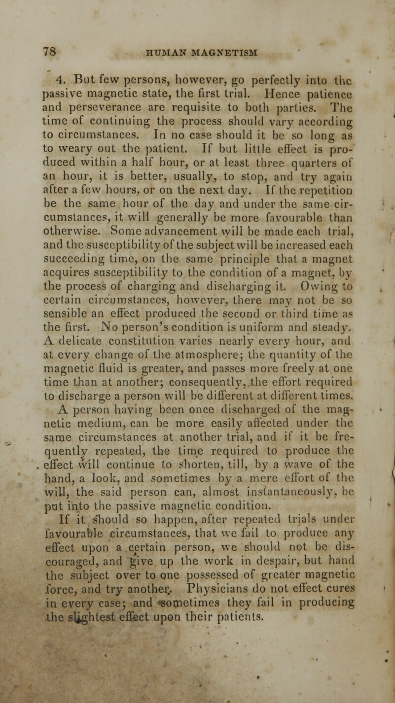 4. But few persons, however, go perfectly into the passive magnetic state, the first trial. Hence patience and perseverance are requisite to both parties. The time of continuing the process should vary according to circumstances. In no case should it be so long as to weary out the patient. If but little effect is pro- duced within a half hour, or at least three quarters of an hour, it is better, usually, to stop, and try again after a few hours, or on the next day. If the repetition be the same hour of the day and under the same cir- cumstances, it will generally be more favourable than otherwise. Some advancement will be made each trial, and the susceptibility of the subject will be increased each succeeding time, on the same principle that a magnet acquires susceptibility to the condition of a magnet, by the process of charging and discharging it. Owing to certain circumstances, however, there may not be so sensible an effect produced the second or third time as the first. No person's condition is uniform and steady. A delicate constitution varies nearly every hour, and at every change of the atmosphere; the quantity of the magnetic fluid is greater, and passes more freely at one time than at another; consequently,.the effort required to discharge a person will be different at different times. A person having been once discharged of the mag- netic medium, can be more easily affected under the same circumstances at another trial, and if it be fre- quently repeated, the time required to produce the effect will continue to shorten, till, by a wave of the hand, a look, and sometimes by a mere effort of the will, the said person can, almost instantaneously, be put into the passive magnetic condition. If it should so happen, after repeated trials under favourable circumstances, that we fail to produce any effect upon a.certain person, we should not be dis- couraged, and give up the work in despair, but hand the subject over to one possessed of greater magnetic force, and try another,. Physicians do not effect cures in every case; and ^sometimes they fail in producing -the slightest effect upon their patients.