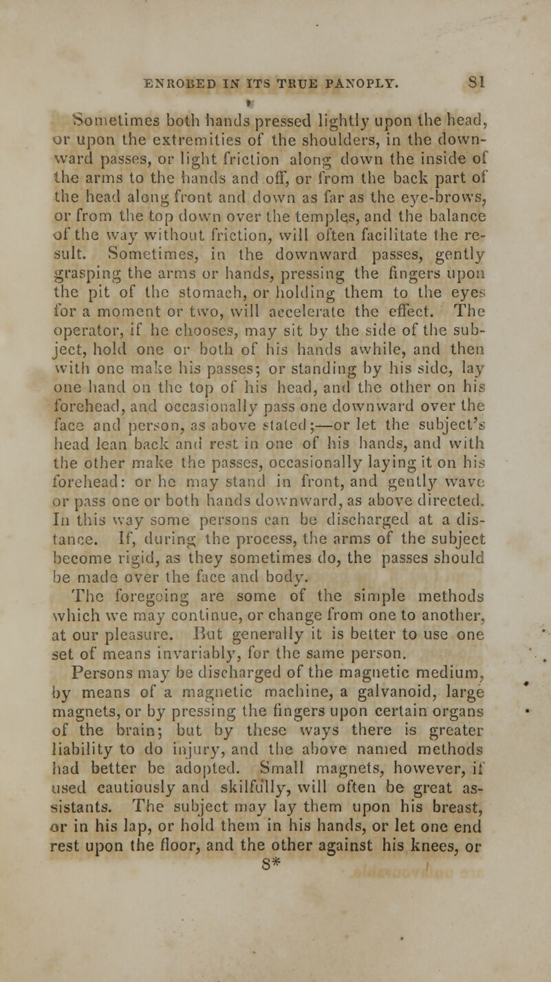 » Sometimes both hands pressed lightly upon the head, or upon the extremities of the shoulders, in the down- ward passes, or light friction along down the inside of the arms to the hands and off, or from the back part of the head along front and down as far as the eye-brows, or from the top down over the temples, and the balance of the way without friction, will often facilitate the re- sult. Sometimes, in the downward passes, gently grasping the arms or hands, pressing the fingers upon the pit of the stomach, or holding them to the eyes for a moment or two, will accelerate the effect. The operator, if he chooses, may sit by the side of the sub- ject, hold one or both of his hands awhile, and then with one make his passes; or standing by his side, lay one hand on the top of his head, and the other on his forehead, and occasionally pass one downward over the face and person, as above stated;—or let the subject's head lean back and rest in one of his hands, and with the other make the passes, occasionally laying it on his forehead: or he may stand in front, and gently wave or pass one or both hands downward, as above directed. In this way some persons can be discharged at a dis- tance. If, during the process, the arms of the subject become rigid, as they sometimes do, the passes should be made over the face and body. The foregoing are some of the simple methods which we may continue, or change from one to another, at our pleasure. Hut generally it is better to use one set of means invariably, for the same person. Persons may be discharged of the magnetic medium, by means of a magnetic machine, a galvanoid, large magnets, or by pressing the fingers upon certain organs of the brain; but by these ways there is greater liability to do injury, and the above named methods had better be adopted. Small magnets, however, i! used cautiously and skilfully, will often be great as- sistants. The subject may lay them upon his breast, or in his lap, or hold them in his hands, or let one end rest upon the floor, and the other against his knees, or S*