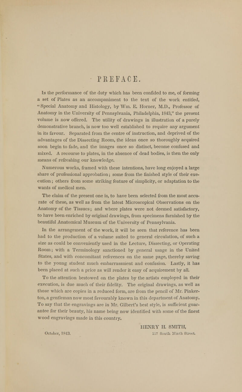 PREFACE. In the performance of the duty which has been confided to me, of forming a set of Plates as an accompaniment to the text of the work entitled,  Special Anatomy and Histology, by Wm. E. Horner, M.D., Professor of Anatomy in the University of Pennsylvania, Philadelphia, 1843, the present volume is now offered. The utility of drawings in illustration of a purely demonstrative branch, is now too well established to require any argument in its favour. Separated from the centre of instruction, and deprived of the advantages of the Dissecting Room, the ideas once so thoroughly acquired soon begin to fade, and the images once so distinct, become confused and mixed. A recourse to plates, in the absence of dead bodies, is then the only means of refreshing our knowledge. Numerous works, framed with these intentions, have long enjoyed a large share of professional approbation; some from the finished style of their exe- cution; others from some striking feature of simplicity, or adaptation to the wants of medical men. The claim of the present one is, to have been selected from the most accu- rate of these, as well as from the latest Microscopical Observations on the Anatomy of the Tissues; and where plates were not deemed satisfactory, to have been enriched by original drawings, from specimens furnished by the beautiful Anatomical Museum of the University of Pennsylvania. In the arrangement of the work, it will be seen that reference has been had to the production of a volume suited to general circulation, of such a size as could be conveniently used in the Lecture, Dissecting, or Operating Room; with a Terminology sanctioned by general usage in the United States, and with concomitant references on the same page, thereby saving to the young student much embarrassment and confusion. Lastly, it has been placed at such a price as will render it easy of acquirement by all. To the attention bestowed on the plates by the artists employed in their execution, is due much of their fidelity. The original drawings, as well as those which are copies in a reduced form, are from the pencil of Mr. Pinker- ton, a gentleman now most favourably known in this department of Anatomy. To say that the engravings are in Mr. Gilbert's best style, is sufficient guar- antee for their beauty, his name being now identified with some of the finest wood engravings made in this country. HENRY H. SMITH, October, 1843. 117 South Ninth Street.
