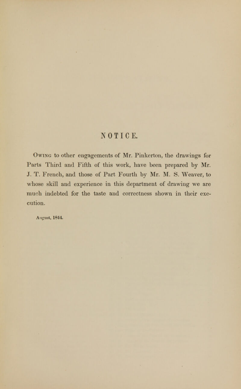 NOTICE. Owing to other engagements of Mr. Pinkerton, the drawings for Parts Third and Fifth of this work, have been prepared by Mr. J. T. French, and those of Part Fourth by Mr. M. S. Weaver, to whose skill and experience in this department of drawing we are much indebted for the taste and correctness shown in their exe- cution. August, 1844.