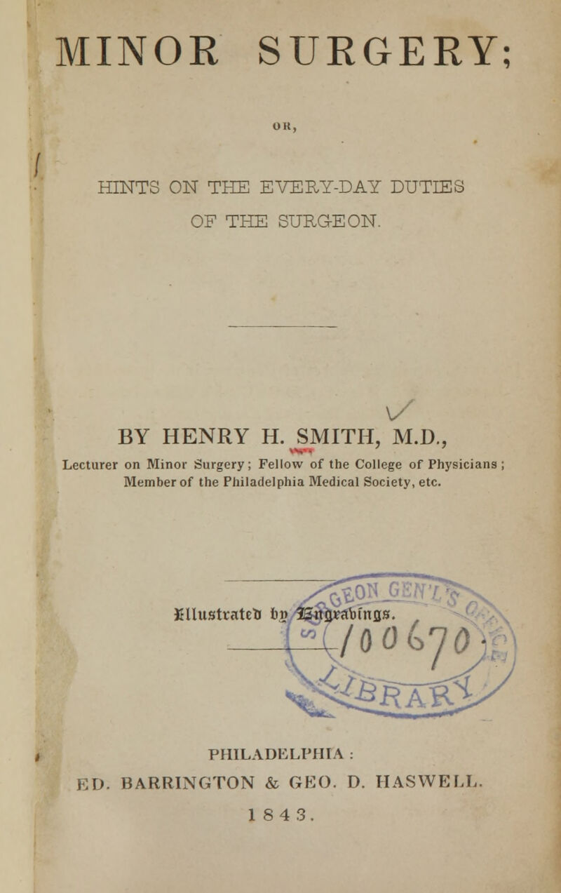 MINOR SURGERY; HINTS ON THE EVERY-DAY DUTIES OF THE SURGEON. BY HENRY H. SMITH. M.D., ■ v, . Lecturer on Minor Surgery; Fellow of the College of Physicians Member of the Philadelphia Medical Society, etc. illustrated b$ PHILADELPHIA : ED. BARRINGTON & GEO. D. HASWELL 184 3.