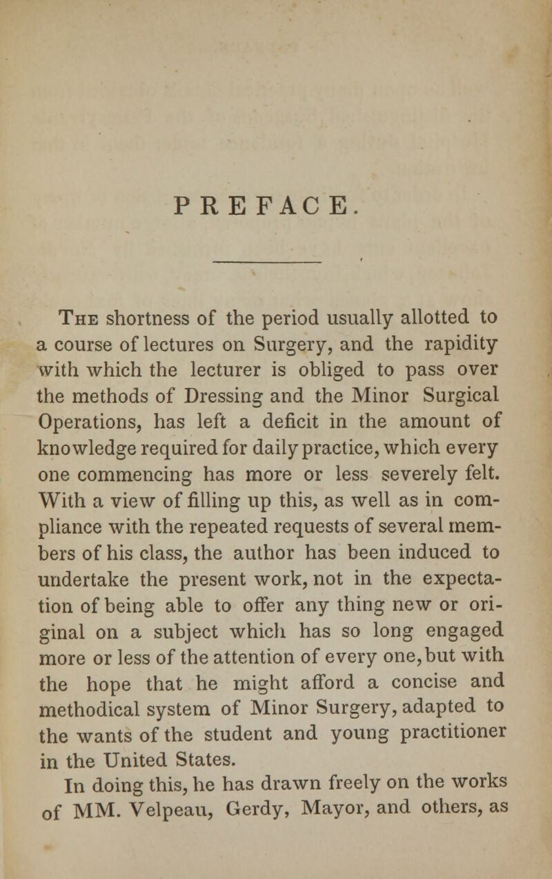 PRE FACE. The shortness of the period usually allotted to a course of lectures on Surgery, and the rapidity with which the lecturer is obliged to pass over the methods of Dressing and the Minor Surgical Operations, has left a deficit in the amount of knowledge required for daily practice, which every one commencing has more or less severely felt. With a view of filling up this, as well as in com- pliance with the repeated requests of several mem- bers of his class, the author has been induced to undertake the present work, not in the expecta- tion of being able to offer any thing new or ori- ginal on a subject which has so long engaged more or less of the attention of every one,but with the hope that he might afford a concise and methodical system of Minor Surgery, adapted to the wants of the student and young practitioner in the United States. In doing this, he has drawn freely on the works of MM. Velpeau, Gerdy, Mayor, and others, as