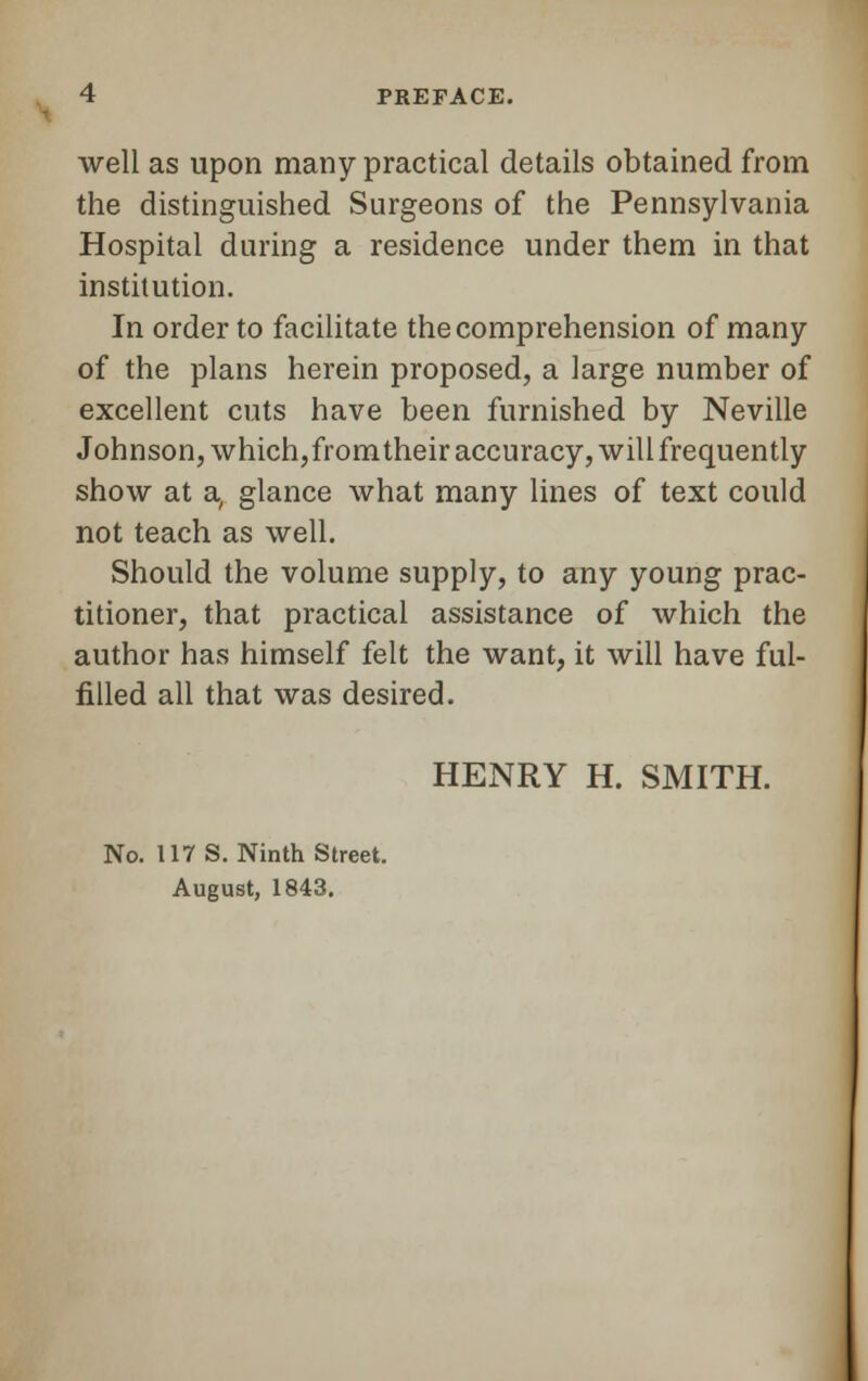 well as upon many practical details obtained from the distinguished Surgeons of the Pennsylvania Hospital during a residence under them in that institution. In order to facilitate the comprehension of many of the plans herein proposed, a large number of excellent cuts have been furnished by Neville Johnson, which,fromtheir accuracy, will frequently show at a, glance what many lines of text could not teach as well. Should the volume supply, to any young prac- titioner, that practical assistance of which the author has himself felt the want, it will have ful- filled all that was desired. HENRY H. SMITH. No. 117 S. Ninth Street. August, 1843.