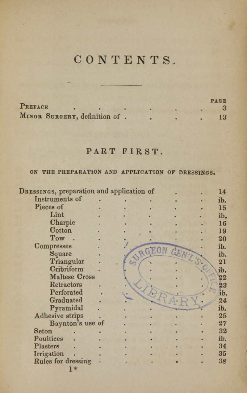 CONTENTS. Preface Minor Surgert, definition of PAGE 3 13 PART FIRST. ON THE PREPARATION AND APPLICATION OF DRESSINGS. Dressings, preparation and application of 14 Instruments of ib. Pieces of 15 Lint • . . . ib. Charpie 16 Cotton • 19 Tow . . 20 Compresses Square , f £V\ ib. ib. Triangular 21 Cribriform V ( ■ ib. Maltese Cross \ 22 Retractors Perforated ^. : : : 23 ib. Graduated 24 Pyramidal ib. Adhesive strips 25 Baynton's use of 27 Seton 32 Poultices ib. Plasters 34 Irrigation 35 Rules for dressing • • c • 38 1*