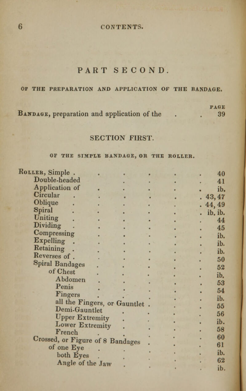 PART SECOND. OF THE PREPARATION AND APPLICATION OF THE BANDAGE. Bandage, preparation and application of the PAGE 39 SECTION FIRST. OF THE SIMPLE BANDAGE, OR THE ROLLER. Roller, Simple . Double-headed Application of Circular Oblique Spiral Uniting Dividing Compressing Expelling . Retaining . Reverses of . Spiral Bandages of Chest Abdomen Penis Fingers all the Fingers, or Gauntlet Demi-Gauntlet Upper Extremity Lower Extremity French Crossed, or Figure of 8 Bandages of one Eye both Eyes Angle of the Jaw 40 41 ib. 43,47 44,49 ib. ib. 44 45 ib. ib. ib. 50 52 ib. 53 54 ib. 55 56 ib. 58 60 61 ib. 62 ib.