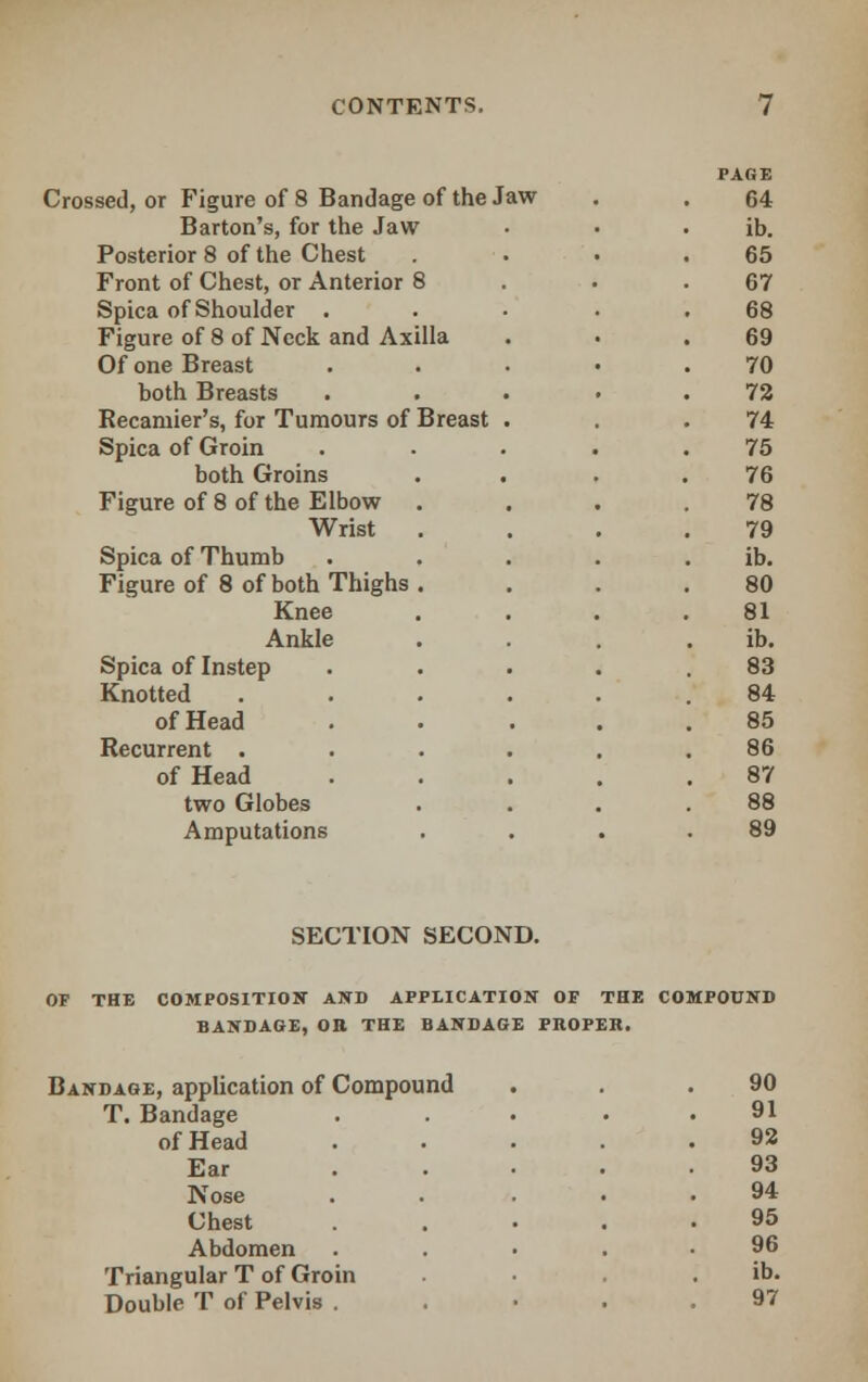 Crossed, or Figure of 8 Bandage of the Jaw Barton's, for the Jaw Posterior 8 of the Chest Front of Chest, or Anterior 8 Spica of Shoulder . Figure of 8 of Neck and Axilla Of one Breast both Breasts Recamier's, for Tumours of Breast Spica of Groin both Groins Figure of 8 of the Elbow . Wrist Spica of Thumb Figure of 8 of both Thighs . Knee Ankle Spica of Instep Knotted of Head Recurrent . of Head two Globes Amputations PAGE 64 ib. 65 67 68 69 70 72 74 75 76 78 79 ib. 80 81 ib. 83 84 85 86 87 88 89 SECTION SECOND. COMPOSITION AND APPLICATION OF THE COMPOUND BANDAGE, OB THE BANDAGE PROPER. Bandage, application of Compound 90 T. Bandage 91 of Head 92 Ear 93 Nose 94 Chest 95 Abdomen 96 Triangular T of Groin ib. Double T of Pelvis . 97