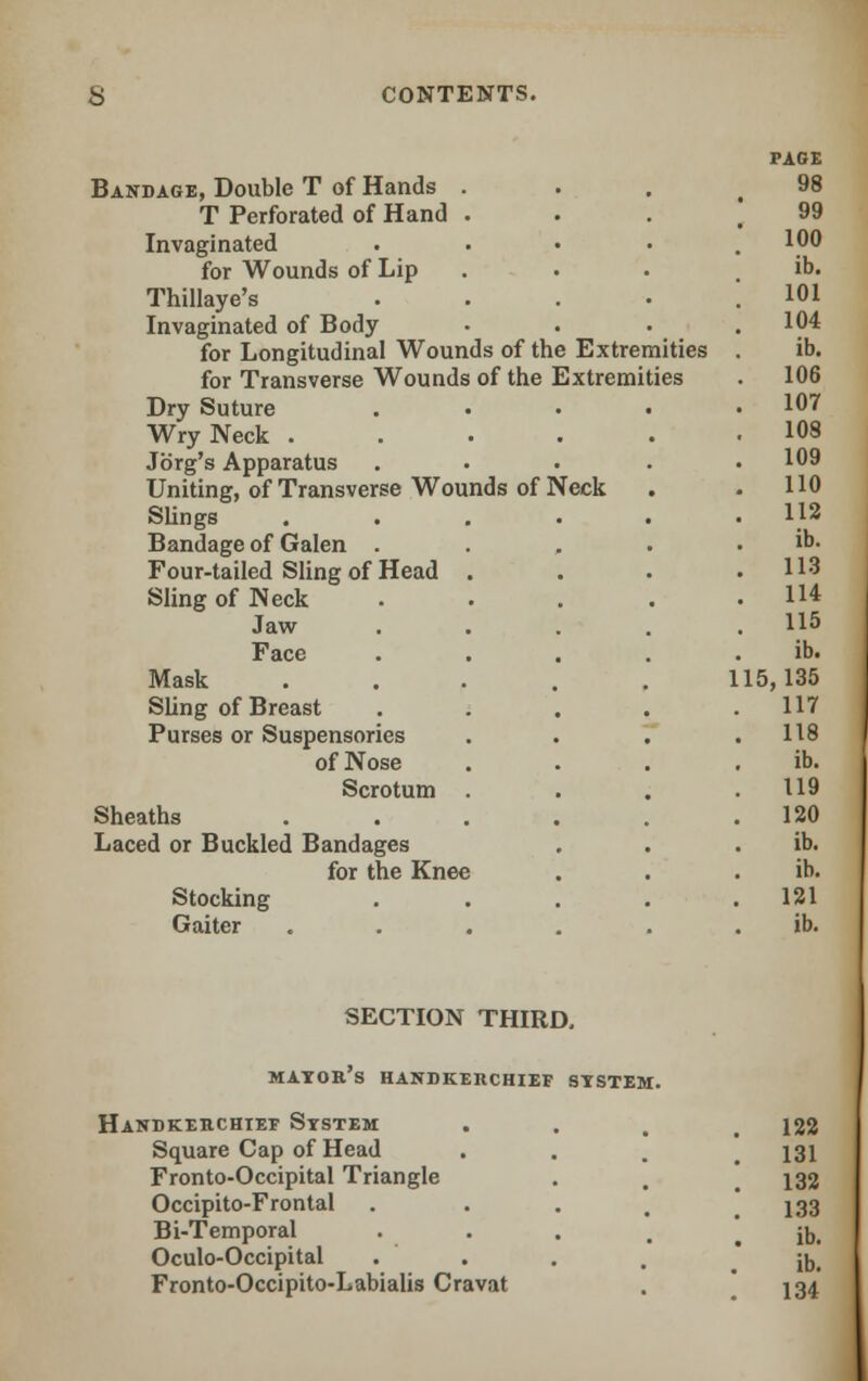PAGE Bandage, Double T of Hands . 98 T Perforated of Hand . 99 Invaginated .... 100 for Wounds of Lip ib. Thillaye's .... 101 Invaginated of Body 104 for Longitudinal Wounds of the Extremities ib. for Transverse Wounds of the Extremities . 106 Dry Suture .... . 107 Wry Neck ..... 103 Jorg's Apparatus .... 109 Uniting, of Transverse Wounds of Neck 110 Slings ..... 112 Bandage of Galen .... ib. Four-tailed Sling of Head . . 113 Sling of Neck .... . 114 Jaw .... . US Face .... ib. Mask ..... 1 15,135 Sling of Breast .... 117 Purses or Suspensories 118 of Nose ib. Scrotum . 119 Sheaths ..... 120 Laced or Buckled Bandages ib. for the Knee ib. Stocking .... 121 Gaiter ..... ib. SECTION THIRD. mayor's handkerchief system. Handkerchief System 122 Square Cap of Head 131 Fronto-Occipital Triangle 132 Occipito-Frontal . 133 Bi-Temporal .... ib. Oculo-Occipital . ib. Fronto-Occipito-Labialis Cravat 134