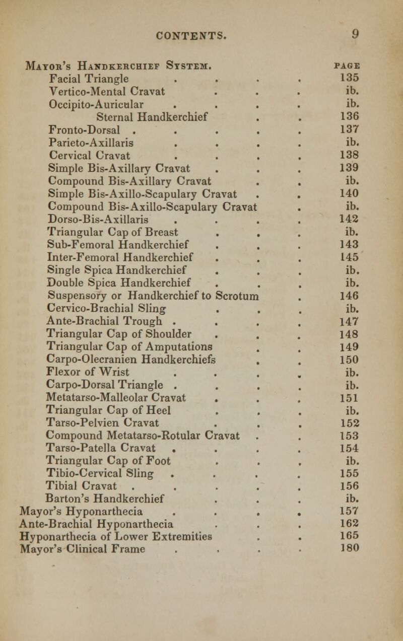 Mayor's Handkerchief System. Facial Triangle Vertico-Mental Cravat Occipito-Auricular Sternal Handkerchief Fronto-Dorsal . Parieto-Axillaris Cervical Cravat Simple Bis-Axillary Cravat Compound Bis-Axillary Cravat Simple Bis-Axillo-Scapulary Cravat Compound Bis-Axillo-Scapulary Cravat Dorso-Bis- Axillaris Triangular Cap of Breast Sub-Femoral Handkerchief Inter-Femoral Handkerchief Single Spica Handkerchief Double Spica Handkerchief Suspensory or Handkerchief to Scrotum Cervico-Brachial Sling Ante-Brachial Trough . Triangular Cap of Shoulder Triangular Cap of Amputations Carpo-Olecranien Handkerchiefs Flexor of Wrist Carpo-Dorsal Triangle . Metatarso-Malleolar Cravat . Triangular Cap of Heel Tarso-Pelvien Cravat Compound Metatarso-Rotular Cravat Tarso-Patella Cravat . Triangular Cap of Foot Tibio-Cervical Sling Tibial Cravat . Barton's Handkerchief Mayor's Hyponarthecia Ante-Brachial Hyponarthecia Hyponarthecia of Lower Extremities Mayor's Clinical Frame