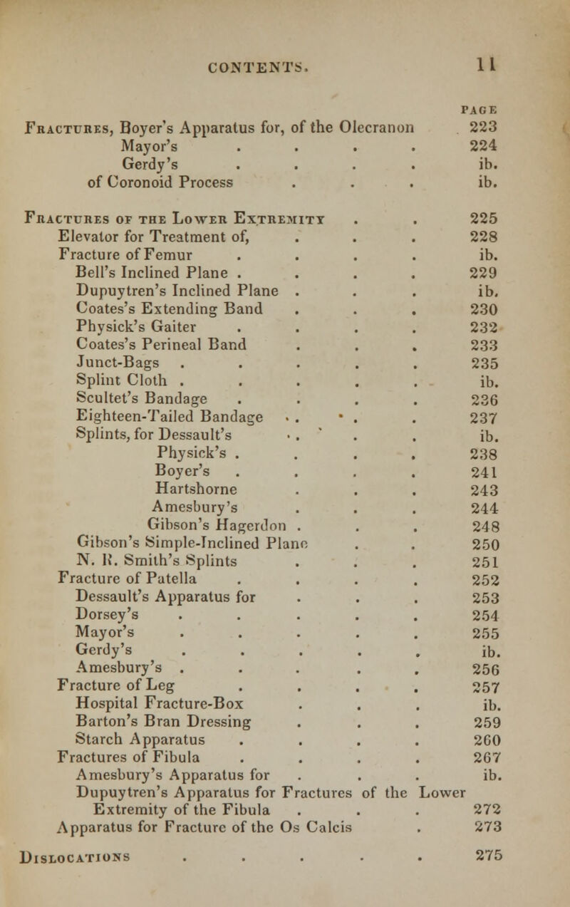 Fractures, Boyer's Apparatus for, of the Olecranon Mayor's Gerdy's of Coronoid Process Fractures of the Lower Extremity Elevator for Treatment of, Fracture of Femur Bell's Inclined Plane . Dupuytren's Inclined Plane Coates's Extending Band Physick's Gaiter Coates's Perineal Band Junct-Bags Splint Cloth . Scultet's Bandage Eighteen-Tailed Bandage Splints, for Dessault's Physick's . Boyer's Hartshorne Amesbury's Gibson's Hagerdon Gibson's Simple-Inclined Plane N. K. Smith's Splints Fracture of Patella Dessault's Apparatus for Dorsey's Mayor's Gerdy's Amesbury's . Fracture of Leg Hospital Fracture-Box Barton's Bran Dressing Starch Apparatus Fractures of Fibula Amesbury's Apparatus for Dupuytren's Apparatus for Fractures of the Extremity of the Fibula Apparatus for Fracture of the Os Calcis Dislocations ....