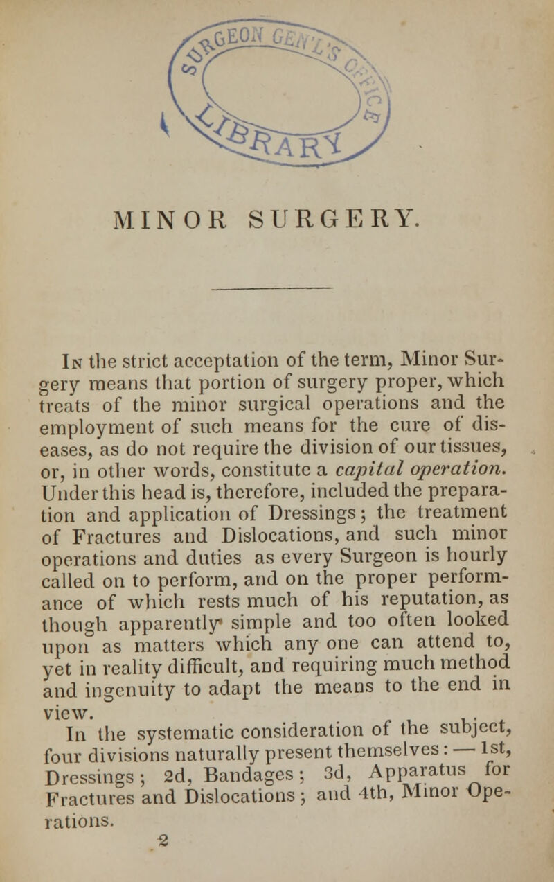MINOR SURGERY. In the strict acceptation of the term, Minor Sur- gery means that portion of surgery proper, which treats of the minor surgical operations and the employment of such means for the cure of dis- eases, as do not require the division of our tissues, or, in other words, constitute a capital operation. Under this head is, therefore, included the prepara- tion and application of Dressings; the treatment of Fractures and Dislocations, and such minor operations and duties as every Surgeon is hourly called on to perform, and on the proper perform- ance of which rests much of his reputation, as though apparently simple and too often looked upon as matters which any one can attend to, yet in reality difficult, and requiring much method and ingenuity to adapt the means to the end in view. In the systematic consideration of the subject, four divisions naturally present themselves: — 1st, Dressings; 2d, Bandages; 3d, Apparatus for Fractures and Dislocations ; and 4th, Minor Ope- rations.