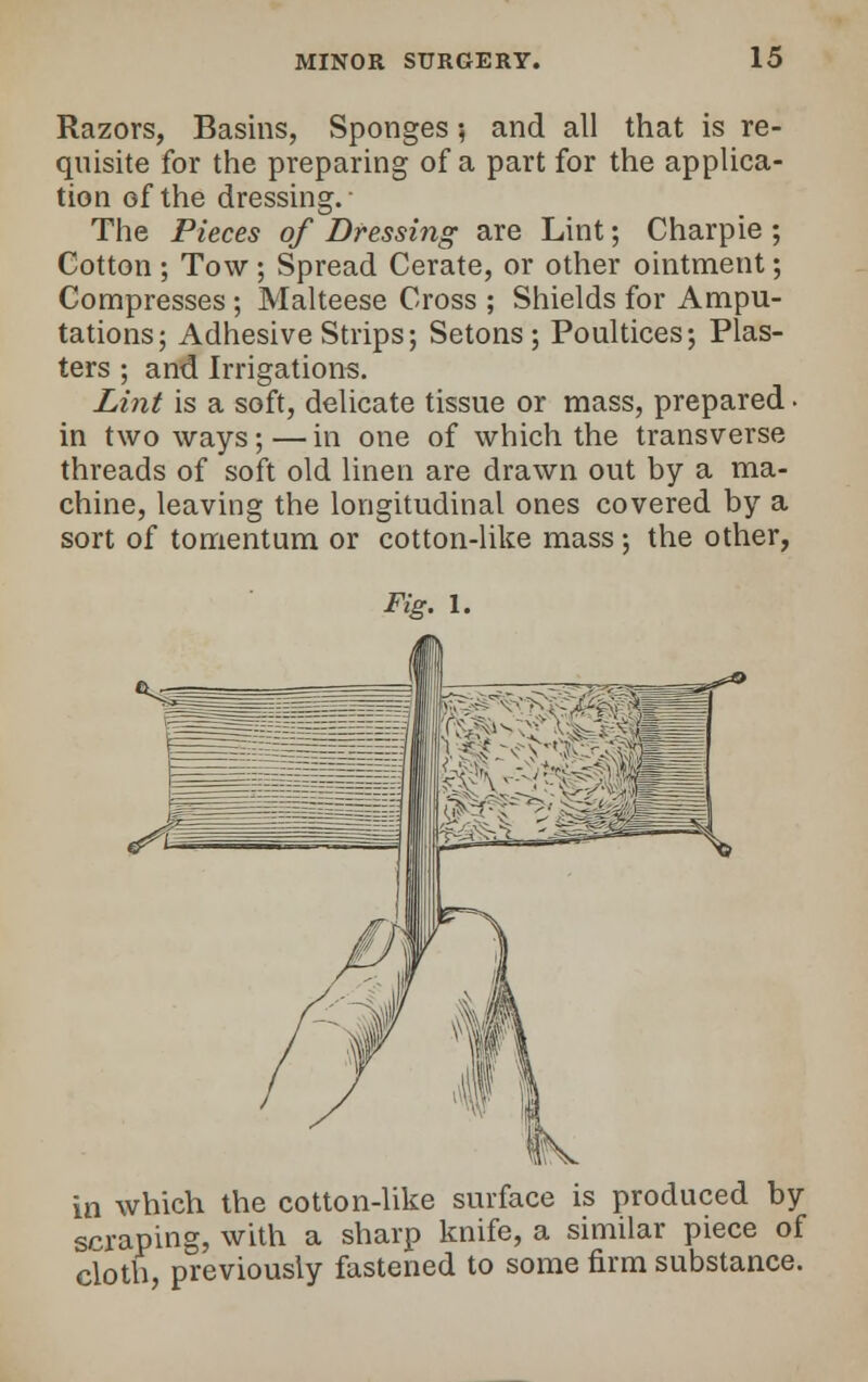 Razors, Basins, Sponges ; and all that is re- quisite for the preparing of a part for the applica- tion of the dressing. The Pieces of Dressing are Lint; Charpie ; Cotton ; Tow ; Spread Cerate, or other ointment; Compresses ; Malteese Cross ; Shields for Ampu- tations; Adhesive Strips; Setons ; Poultices; Plas- ters ; and Irrigations. Lint is a soft, delicate tissue or mass, prepared • in two ways; — in one of which the transverse threads of soft old linen are drawn out by a ma- chine, leaving the longitudinal ones covered by a sort of tomentum or cotton-like mass; the other, Fig. 1. in which the cotton-like surface is produced by scraping, with a sharp knife, a similar piece of cloth, previously fastened to some firm substance.